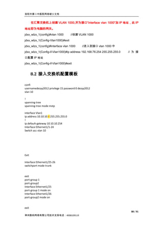 洛阳市第二中医院网络竣工文档


       在汇聚交换机上创建 VLAN 1000,并为接口“interface vlan 1000”加 IP 地址，此 IP

地址即为电脑的网关。
jdxx_wlzx_1(config)#vlan 1000         //创建 VLAN 1000

jdxx_wlzx_1(Config-Vlan1000)#exit
jdxx_wlzx_1(config)#interface vlan 1000      //进入到接口 vlan 1000 中
jdxx_wlzx_1(Config-if-Vlan1000)#ip address 192.168.78.254 255.255.255.0   // 为 接

口配置 IP 地址
jdxx_wlzx_1(Config-if-Vlan1000)#exit


       8.2 接入交换机配置模板

confi
usernamedezyy2012 privilege 15 password 0 dezyy2012
vlan 10

!
spanning-tree
spanning-tree mode mstp

interface Vlan1
ip address 10.10.10.4 255.255.255.0
!
ip default-gateway 10.10.10.254
Interface Ethernet1/1-24
Switch acc vlan 10




Exit

Interface Ethernet1/25-26
switchport mode trunk


exit
port-group 1
port-group2
Interface Ethernet1/25
port-group 1 mode on
Interface Ethernet1/26
port-group2 mode on


exit
                                                                           88 / 91
神州数码网络有限公司技术支持电话：4008109119
 