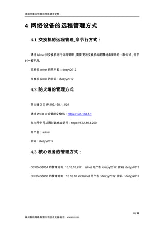 洛阳市第二中医院网络竣工文档




4 网络设备的远程管理方式

  4.1 交换机的远程管理_命令行方式：


  通过 telnet 对交换机进行远程管理，需要更改交换机的配置时最常用的一种方式，但平
时一般不用。


  交换机 telnet 的用户名：dezyy2012


  交换机 telnet 的密码：dezyy2012


  4.2 防火墙的管理方式


  防火墙 0 口 IP:192.168.1.1/24


  通过 WEB 方式管理交换机：https://192.168.1.1


  在内网中可以通过此地址访问：https://172.16.4.250


  用户名：admin


  密码：dezyy2012


  4.3 核心设备的管理方式：


  DCRS-6808A 的管理地址：10.10.10.252 telnet 用户名：dezyy2012 密码：dezyy2012


  DCRS-6808B 的管理地址：10.10.10.253telnet 用户名：dezyy2012 密码：dezyy2012




                                                             8 / 91
神州数码网络有限公司技术支持电话：4008109119
 