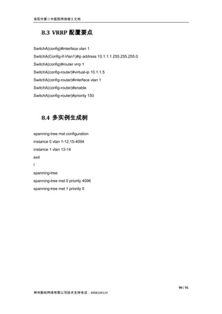 洛阳市第二中医院网络竣工文档



       8.3 VRRP 配置要点

SwitchA(config)#interface vlan 1
SwitchA(Config-if-Vlan1)#ip address 10.1.1.1 255.255.255.0
SwitchA(config)#router vrrp 1
SwitchA(config-router)#virtual-ip 10.1.1.5
SwitchA(config-router)#interface vlan 1
SwitchA(config-router)#enable
SwitchA(config-router)#priority 150




       8.4 多实例生成树

spanning-tree mst configuration
instance 0 vlan 1-12;15-4094
instance 1 vlan 13-14

exit
!
spanning-tree

spanning-tree mst 0 priority 4096
spanning-tree mst 1 priority 0




                                                             90 / 91
神州数码网络有限公司技术支持电话：4008109119
 