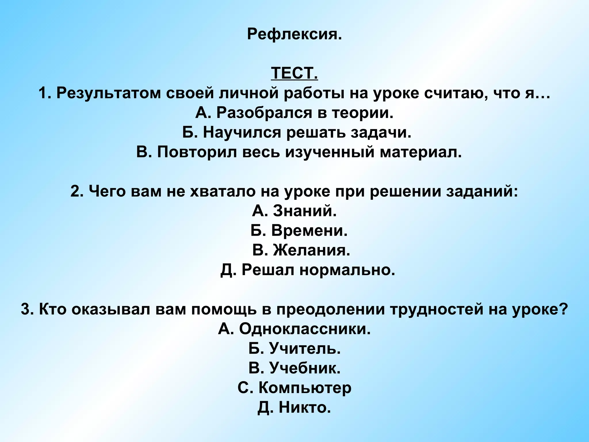 Рефлексия.

                             ТЕСТ.
 1. Результатом своей личной работы на уроке считаю, что я…
                    А. Разобрался в теории.
                  Б. Научился решать задачи.
             В. Повторил весь изученный материал.

     2. Чего вам не хватало на уроке при решении заданий:
                           А. Знаний.
                           Б. Времени.
                           В. Желания.
                       Д. Решал нормально.

3. Кто оказывал вам помощь в преодолении трудностей на уроке?
                       А. Одноклассники.
                           Б. Учитель.
                           В. Учебник.
                          С. Компьютер
                             Д. Никто.
 