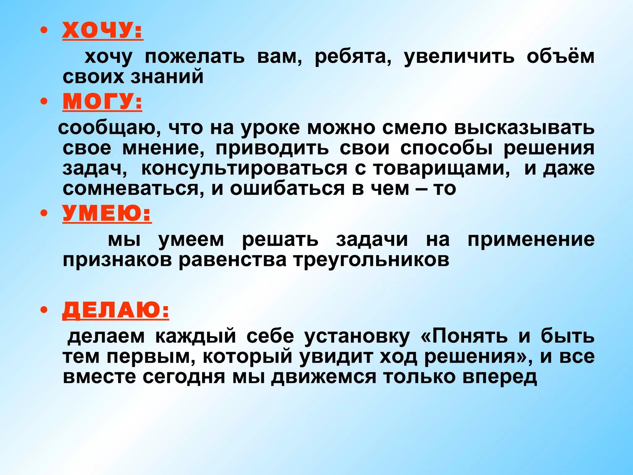 • ХОЧУ:
    хочу пожелать вам, ребята, увеличить объём
  своих знаний
• МОГУ:
  сообщаю, что на уроке можно смело высказывать
  свое мнение, приводить свои способы решения
  задач, консультироваться с товарищами, и даже
  сомневаться, и ошибаться в чем – то
• УМЕЮ:
      мы умеем решать задачи на применение
  признаков равенства треугольников

• ДЕЛАЮ:
   делаем каждый себе установку «Понять и быть
  тем первым, который увидит ход решения», и все
  вместе сегодня мы движемся только вперед
 