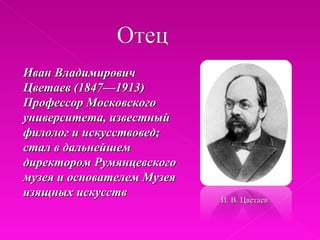 Иван Владимирович
Цветаев (1847—1913)
Профессор Московского
университета, известный
филолог и искусствовед;
стал в дальнейшем
директором Румянцевского
музея и основателем Музея
изящных искусств
                            И. В. Цветаев
 