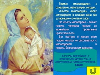 Термин     «милосердие»,    к
сожалению, непопулярен сегодня.
   «Сестра милосердия», «брат
милосердия» в словаре даны как
устаревшие сочетания слов.
   Но изъять милосердие – значит
лишить человека одного из
важнейших            проявлений
нравственности.
   Вот поэтому я желаю всем
людям никогда не расставаться с
милосердием                    в
первом, благородном варианте.

     Если ты равнодушен к
   страданиям других, ты не
заслуживаешь названия человека.
               Саади
 