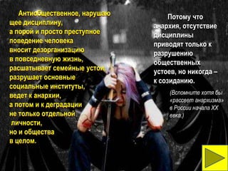 Антиобщественное, нарушаю        Потому что
щее дисциплину,                анархия, отсутствие
а порой и просто преступное    дисциплины
поведение человека             приводят только к
вносит дезорганизацию          разрушению
в повседневную жизнь,          общественных
расшатывает семейные устои,    устоев, но никогда –
разрушает основные             к созиданию.
социальные институты,
                                    (Вспомните хотя бы
ведет к анархии,
                                    «рассвет анархизма»
а потом и к деградации              в России начала XX
не только отдельной                 века.).
личности,
но и общества
в целом.
 