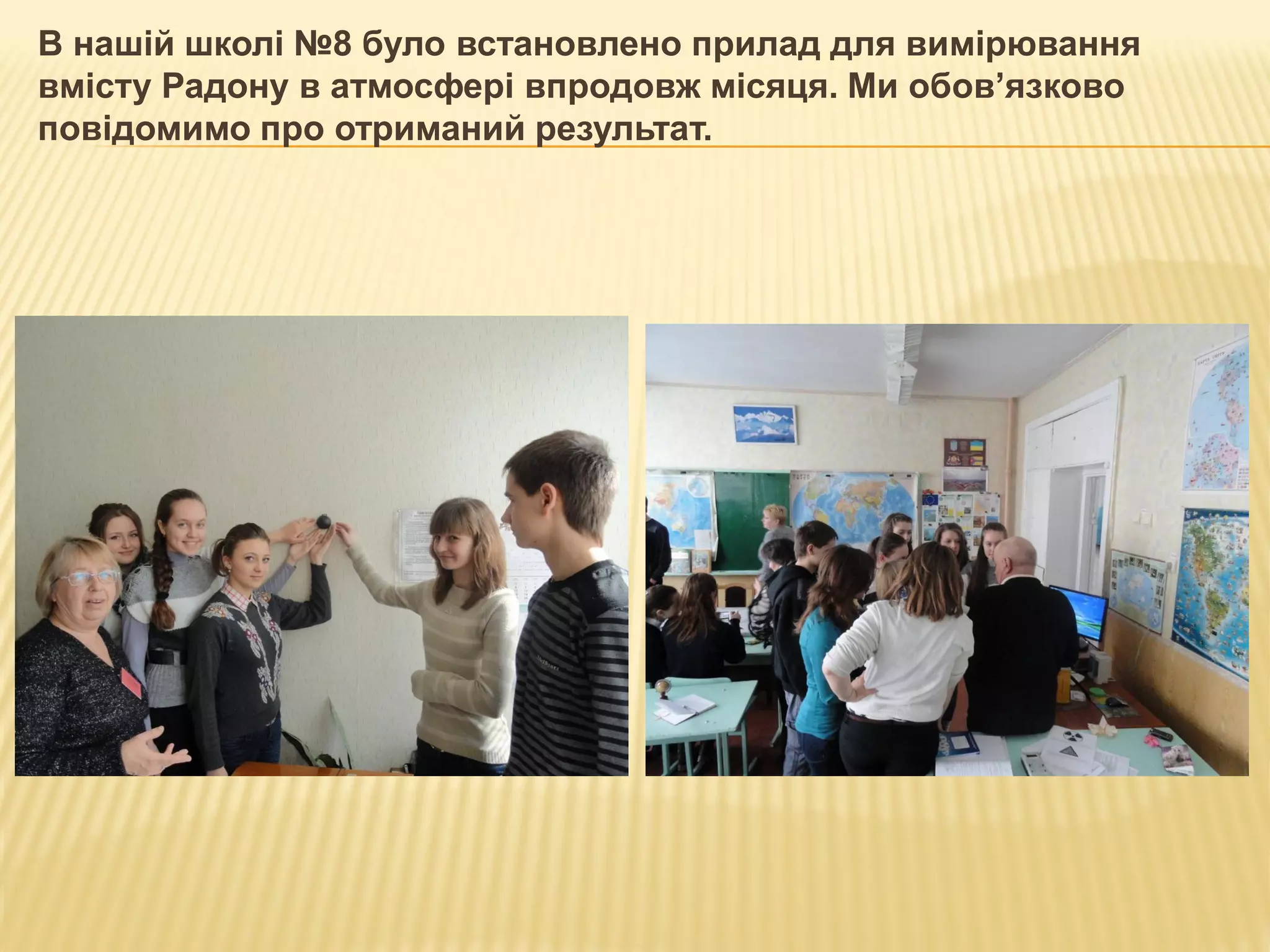 В нашій школі №8 було встановлено прилад для вимірювання
вмісту Радону в атмосфері впродовж місяця. Ми обов’язково
повідомимо про отриманий результат.
 