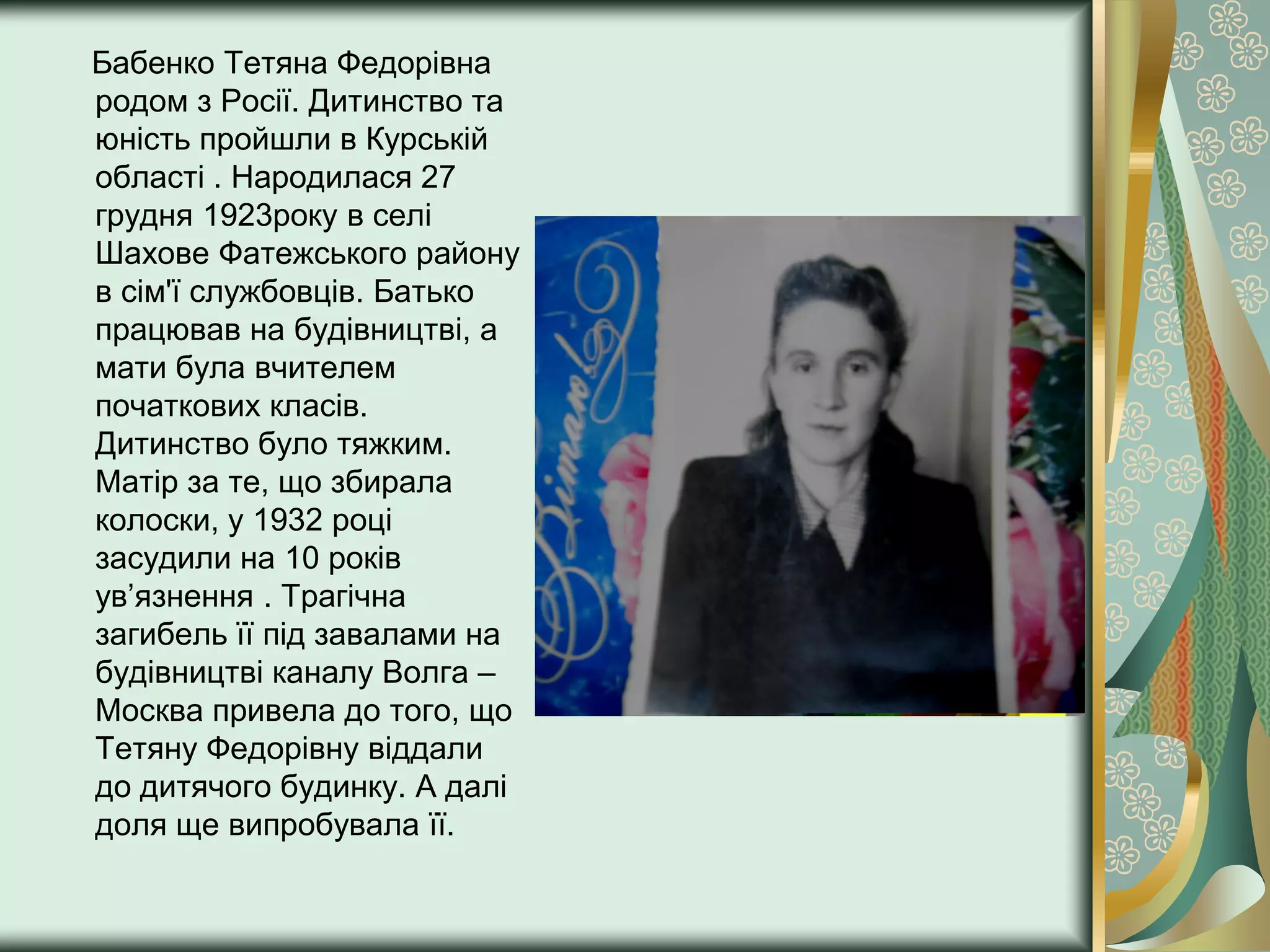 Бабенко Тетяна Федорівна
родом з Росії. Дитинство та
юність пройшли в Курській
області . Народилася 27
грудня 1923року в селі
Шахове Фатежського району
в сім'ї службовців. Батько
працював на будівництві, а
мати була вчителем
початкових класів.
Дитинство було тяжким.
Матір за те, що збирала
колоски, у 1932 році
засудили на 10 років
ув’язнення . Трагічна
загибель її під завалами на
будівництві каналу Волга –
Москва привела до того, що
Тетяну Федорівну віддали
до дитячого будинку. А далі
доля ще випробувала її.
 