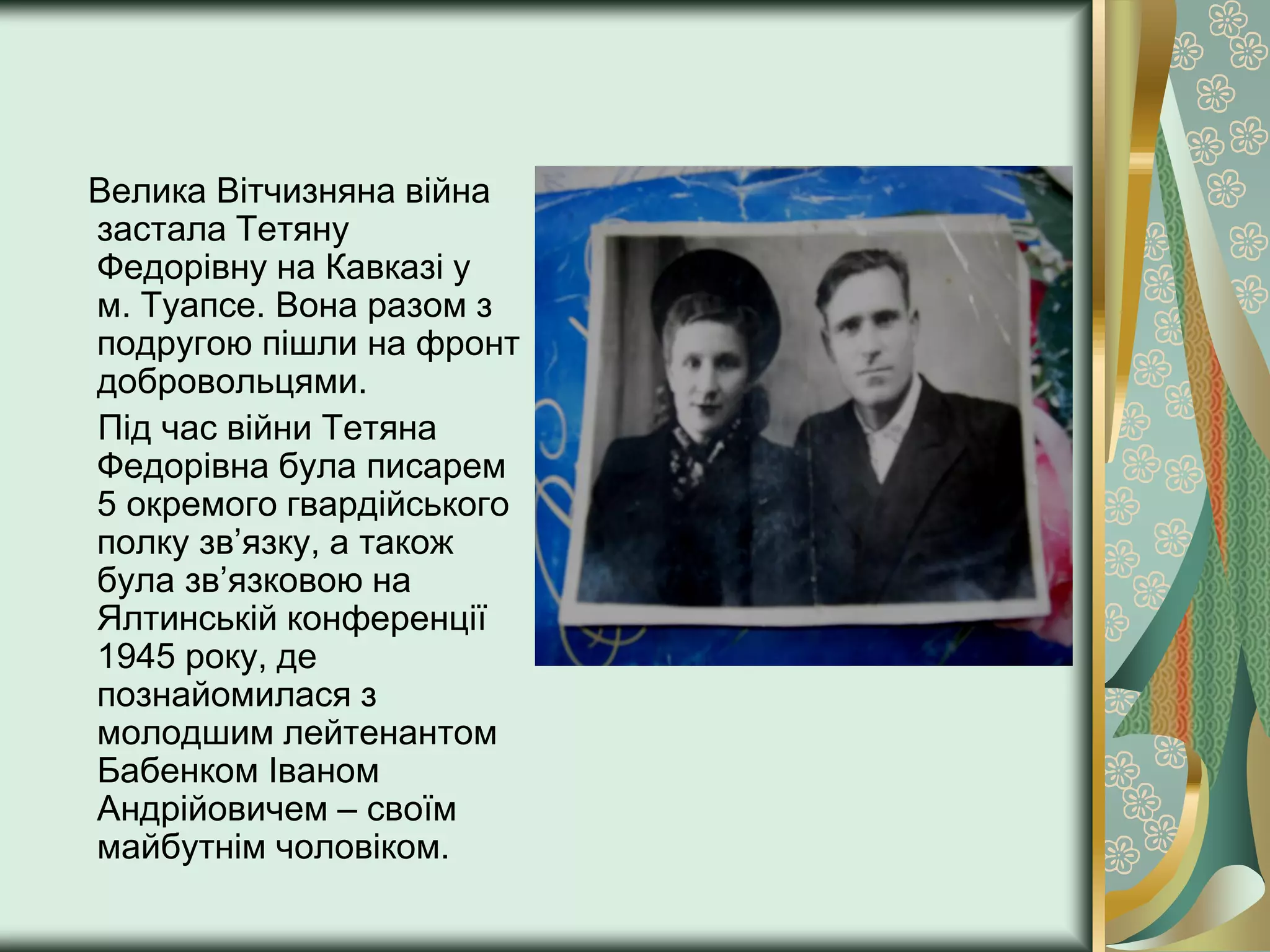 Велика Вітчизняна війна
застала Тетяну
Федорівну на Кавказі у
м. Туапсе. Вона разом з
подругою пішли на фронт
добровольцями.
Під час війни Тетяна
Федорівна була писарем
5 окремого гвардійського
полку зв’язку, а також
була зв’язковою на
Ялтинській конференції
1945 року, де
познайомилася з
молодшим лейтенантом
Бабенком Іваном
Андрійовичем – своїм
майбутнім чоловіком.
 