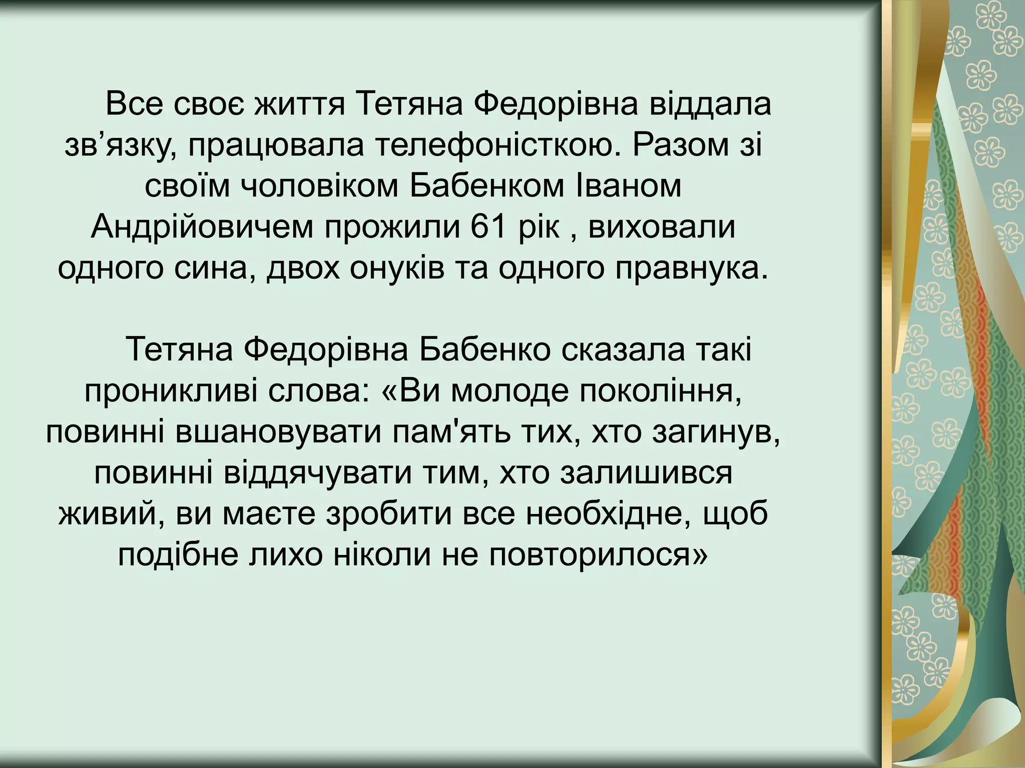 Все своє життя Тетяна Федорівна віддала
зв’язку, працювала телефоністкою. Разом зі
     своїм чоловіком Бабенком Іваном
  Андрійовичем прожили 61 рік , виховали
одного сина, двох онуків та одного правнука.

     Тетяна Федорівна Бабенко сказала такі
  проникливі слова: «Ви молоде покоління,
повинні вшановувати пам'ять тих, хто загинув,
   повинні віддячувати тим, хто залишився
 живий, ви маєте зробити все необхідне, щоб
    подібне лихо ніколи не повторилося»
 