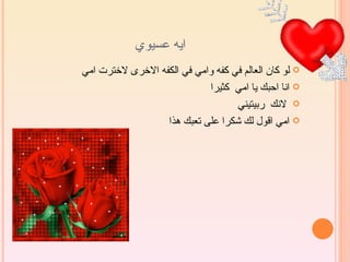 ‫ايه عسيوي‬
‫‪ ‬لو كان العالم في كفه وامي في الكفه الخرى لخترت امي‬
                            ‫‪ ‬انا احبك يا امي كثيرا‬
                                   ‫‪ ‬لنك ربيتيني‬
                  ‫‪ ‬امي اقول لك شكرا على تعبك هذا‬
 