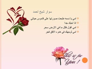 ‫سوار شيخ احمد‬
‫‪ ‬امي يا نسمه طبعت صورتها على قاموس حياتي‬
                             ‫‪ ‬انا احبك جدا‬
           ‫‪ ‬امي اقول فكل ما في الرض سحر‬
             ‫‪ ‬امي لوجهك في هدوء الفق فجر‬
 