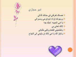 ‫امير حجازي‬
           ‫‪ ‬همستك تغرقني في حنانك الذاتي‬
       ‫‪ ‬ووجودك تزداد ايام فرحي ومسراتي‬
                   ‫‪ ‬يا امي الحبيبه احبك جدا‬
                            ‫‪ ‬لنك تعتني بي‬
            ‫‪ ‬وتطعميني الطعام وتلبي طلباتي‬
‫‪ ‬وشكرا لك يا امي لنك ترسلينني الى النجاح‬
 