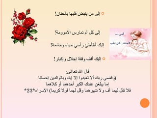 ‫‪ ‬إلى من ينبض قلبها بالحنان!‬


                ‫إلى كل أم تمارس الموومة!‬

             ‫إليك أطأطئ رأسي حياء وحشمة!‬

               ‫‪ ‬إليك أقف وقفة إجلل وإكبار!‬

                       ‫قال ال تعاالى:‬
      ‫)وقضى ربك أل تعبدوا إل إياه وبالوالدين إحسانا‬
          ‫إما يبلغن عندك الكبر أحدهما أو كلهما‬
‫فل تقل لهما أف ول تنهرهما وقل لهما قول كريما( السراء*32*‬
 