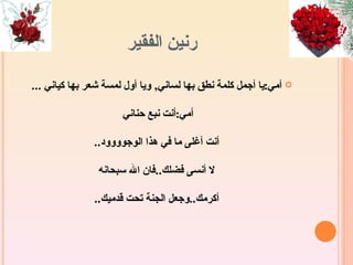 ‫رنين الفقير‬

‫‪ ‬أمي:يا أجمل كلمة نطق بها لساني, ويا أول لمسة شعر بها كياني ...‬

                      ‫أمي:أنت نبع حناني‬

               ‫أنت أغلى ما في هذا الوجوووود..‬

                ‫ل أنسى فضلك..فان ال سبحانه‬

               ‫أكرمك..وجعل الجنة تحت قدميك..‬
 