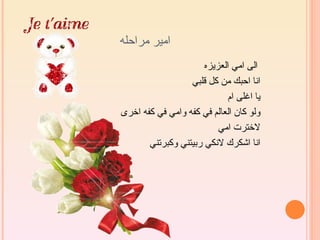 ‫امير مراحله‬
                      ‫الى امي العزيزه‬
                  ‫انا احبك من كل قلبي‬
                            ‫يا اغلى ام‬
‫ولو كان العالم في كفه وامي في كفه اخرى‬
                          ‫لخترت امي‬
       ‫انا اشكرك لنكي ربيتني وكبرتني‬
 