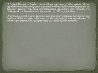 Η Γηραιά Ήπειροσ - Ευρώπη ,κατοικήθηκε πριν από χιλιάδεσ χρόνια. Με τισ
αρχαιολογικέσ αναςκαφέσ έχουν εντοπιςτεί πολλά ανθρωπολογικά ευρήματα ςε
διάφορεσ περιοχέσ τησ, όπωσ ςτα Πετράλωνα Χαλκιδικήσ ςτην Ελλάδα, ςτο
Νεάντερταλ τησ Γερμανίασ, ςτο Κρομανιόν τησ Γαλλίασ και αλλού.
Οι άνθρωποι αυτοί είναι οι πρόγονοι των ςημερινών κατοίκων των κρατών τησ
Ευρώπησ. Όλα τα κράτη δεν είναι το ίδιο οικονομικά και τεχνολογικά. Η
ανάπτυξη εξαρτάται από τη μορφολογία του εδάφουσ κάθε κράτουσ.
 