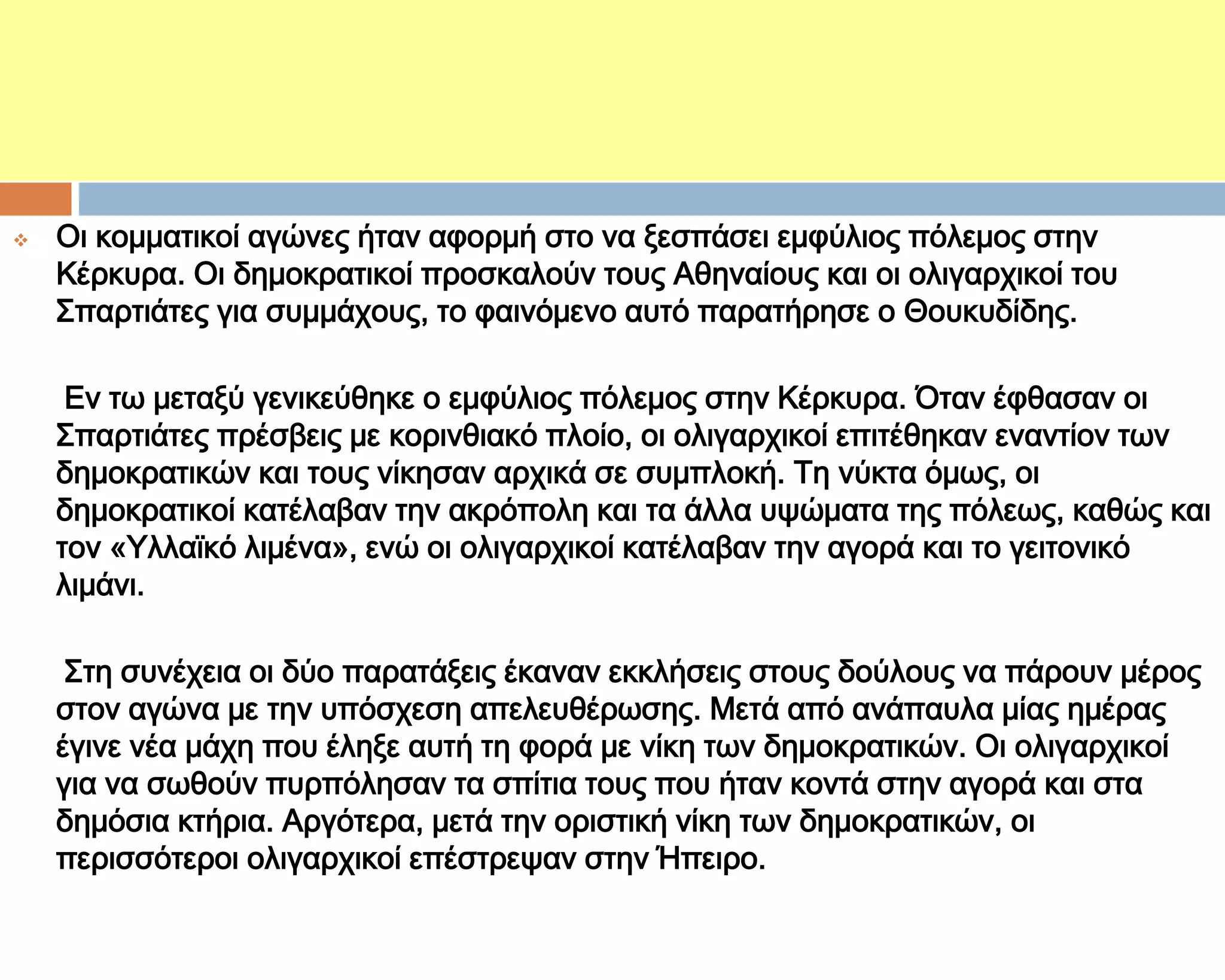 ΣΑ ΚΕΡΚΤΡΑΪΚΑ

   Οι κομματικοί αγώνες ήταν αφορμή στο να ξεσπάσει εμφύλιος πόλεμος στην
    Κέρκυρα. Οι δημοκρατικοί προσκαλούν τους Αθηναίους και οι ολιγαρχικοί του
    ΢παρτιάτες για συμμάχους, το φαινόμενο αυτό παρατήρησε ο Θουκυδίδης.

     Εν τω μεταξύ γενικεύθηκε ο εμφύλιος πόλεμος στην Κέρκυρα. Όταν έφθασαν οι
    ΢παρτιάτες πρέσβεις με κορινθιακό πλοίο, οι ολιγαρχικοί επιτέθηκαν εναντίον των
    δημοκρατικών και τους νίκησαν αρχικά σε συμπλοκή. Ση νύκτα όμως, οι
    δημοκρατικοί κατέλαβαν την ακρόπολη και τα άλλα υψώματα της πόλεως, καθώς και
    τον «Τλλαϊκό λιμένα», ενώ οι ολιγαρχικοί κατέλαβαν την αγορά και το γειτονικό
    λιμάνι.

     ΢τη συνέχεια οι δύο παρατάξεις έκαναν εκκλήσεις στους δούλους να πάρουν μέρος
    στον αγώνα με την υπόσχεση απελευθέρωσης. Μετά από ανάπαυλα μίας ημέρας
    έγινε νέα μάχη που έληξε αυτή τη φορά με νίκη των δημοκρατικών. Οι ολιγαρχικοί
    για να σωθούν πυρπόλησαν τα σπίτια τους που ήταν κοντά στην αγορά και στα
    δημόσια κτήρια. Αργότερα, μετά την οριστική νίκη των δημοκρατικών, οι
    περισσότεροι ολιγαρχικοί επέστρεψαν στην Ήπειρο.
 