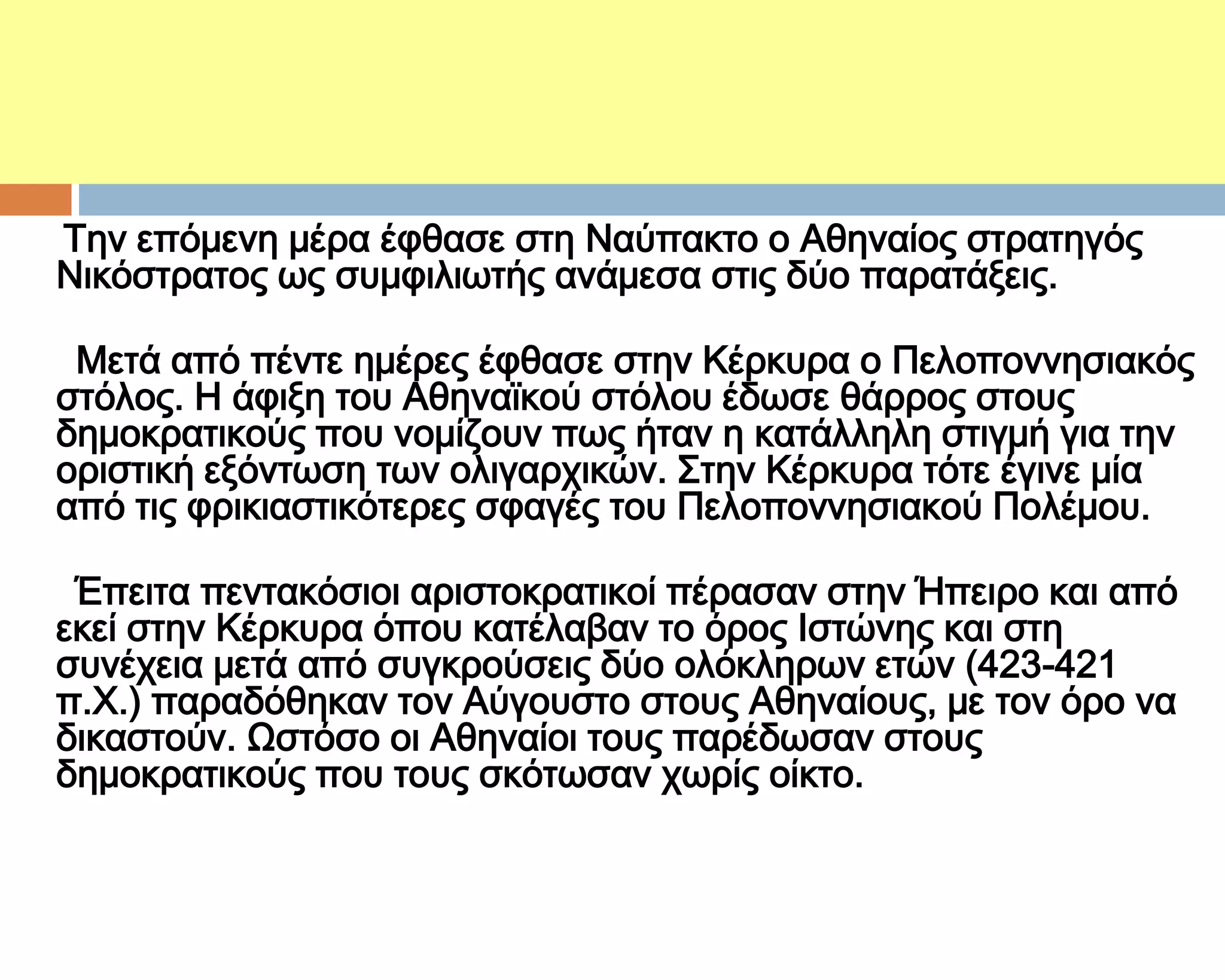 ΣΑ ΚΕΡΚΤΡΑΪΚΑ

Σην επόμενη μέρα έφθασε στη Ναύπακτο ο Αθηναίος στρατηγός
Νικόστρατος ως συμφιλιωτής ανάμεσα στις δύο παρατάξεις.

 Μετά από πέντε ημέρες έφθασε στην Κέρκυρα ο Πελοποννησιακός
στόλος. Η άφιξη του Αθηναϊκού στόλου έδωσε θάρρος στους
δημοκρατικούς που νομίζουν πως ήταν η κατάλληλη στιγμή για την
οριστική εξόντωση των ολιγαρχικών. ΢την Κέρκυρα τότε έγινε μία
από τις φρικιαστικότερες σφαγές του Πελοποννησιακού Πολέμου.

 Έπειτα πεντακόσιοι αριστοκρατικοί πέρασαν στην Ήπειρο και από
εκεί στην Κέρκυρα όπου κατέλαβαν το όρος Ιστώνης και στη
συνέχεια μετά από συγκρούσεις δύο ολόκληρων ετών (423-421
π.Φ.) παραδόθηκαν τον Αύγουστο στους Αθηναίους, με τον όρο να
δικαστούν. Ψστόσο οι Αθηναίοι τους παρέδωσαν στους
δημοκρατικούς που τους σκότωσαν χωρίς οίκτο.
 