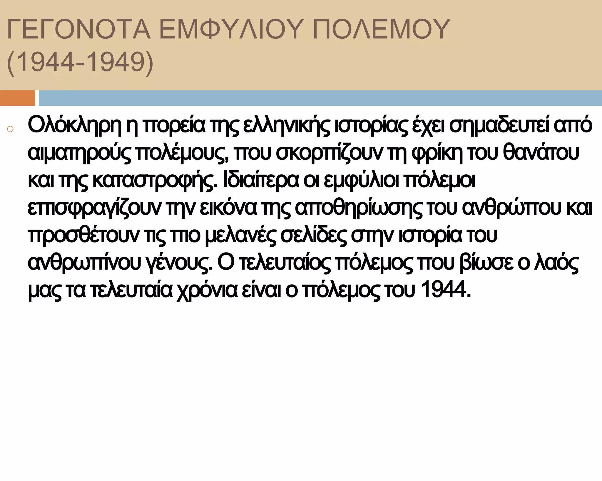 ΓΕΓΟΝΟΣΑ ΕΜΥΤΛΙΟΤ ΠΟΛΕΜΟΤ
(1944-1949)

o   Ολόκληρη η πορεία της ελληνικής ιστορίας έχει σημαδευτεί από
    αιματηρούς πολέμους, που σκορπίζουν τη φρίκη του θανάτου
    και της καταστροφής. Ιδιαίτερα οι εμφύλιοι πόλεμοι
    επισφραγίζουν την εικόνα της αποθηρίωσης του ανθρώπου και
    προσθέτουν τις πιο μελανές σελίδες στην ιστορία του
    ανθρωπίνου γένους. Ο τελευταίος πόλεμος που βίωσε ο λαός
    μας τα τελευταία χρόνια είναι ο πόλεμος του 1944.
 