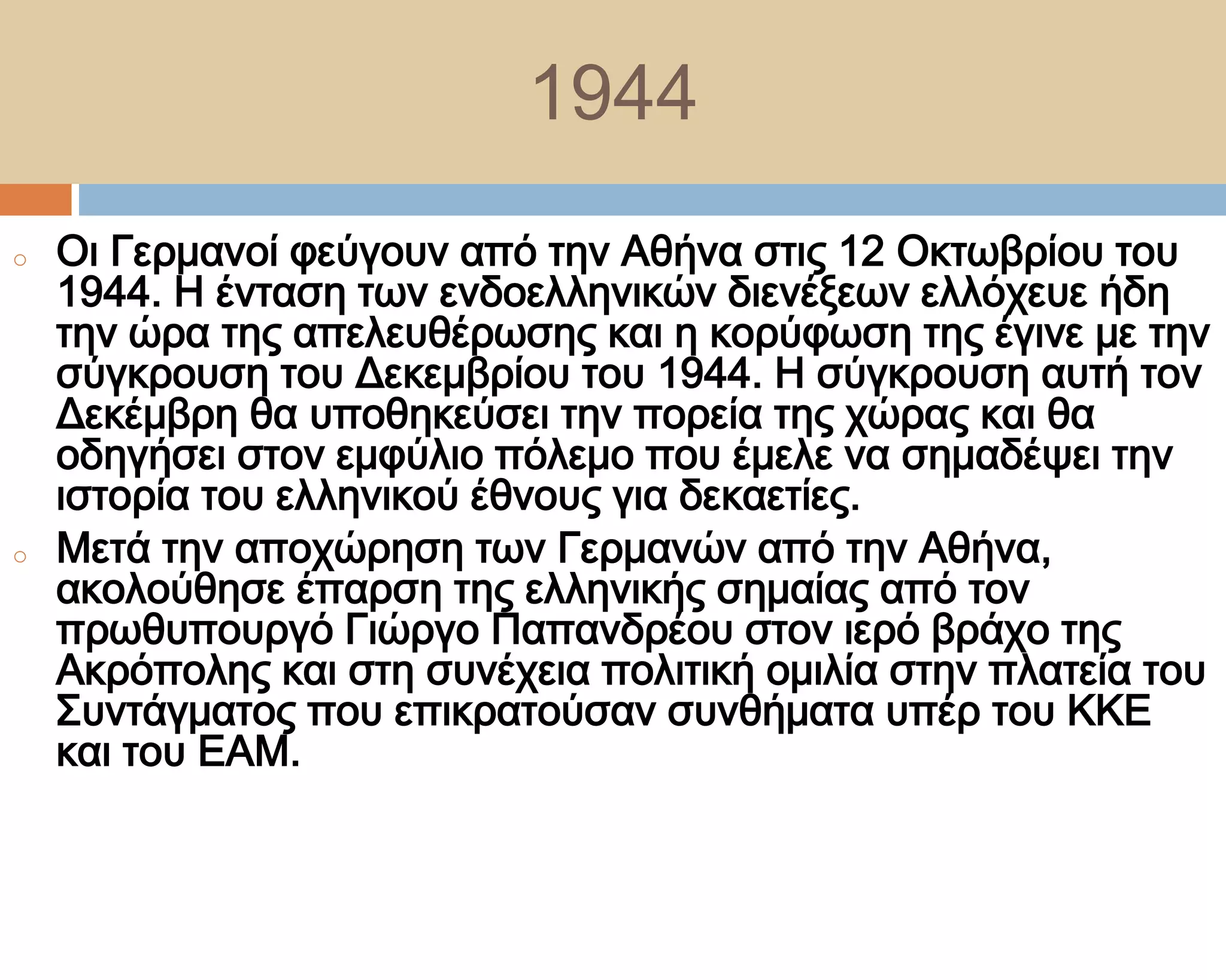 1944
o   Οι Γερμανοί φεύγουν από την Αθήνα στις 12 Οκτωβρίου του
    1944. Η ένταση των ενδοελληνικών διενέξεων ελλόχευε ήδη
    την ώρα της απελευθέρωσης και η κορύφωση της έγινε με την
    σύγκρουση του Δεκεμβρίου του 1944. Η σύγκρουση αυτή τον
    Δεκέμβρη θα υποθηκεύσει την πορεία της χώρας και θα
    οδηγήσει στον εμφύλιο πόλεμο που έμελε να σημαδέψει την
    ιστορία του ελληνικού έθνους για δεκαετίες.
o   Μετά την αποχώρηση των Γερμανών από την Αθήνα,
    ακoλούθησε έπαρση της ελληνικής σημαίας από τον
    πρωθυπουργό Γιώργο Παπανδρέου στον ιερό βράχο της
    Ακρόπολης και στη συνέχεια πολιτική ομιλία στην πλατεία του
    ΢υντάγματος που επικρατούσαν συνθήματα υπέρ του ΚΚΕ
    και του ΕΑΜ.
 