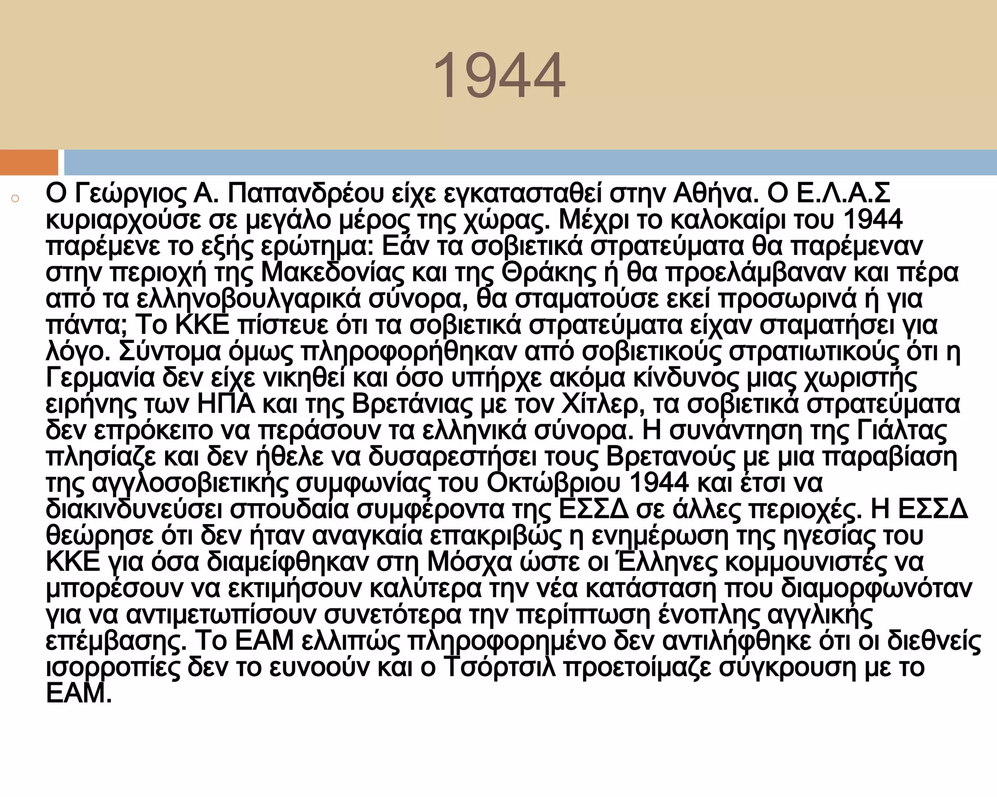 1944
o   Ο Γεώργιος Α. Παπανδρέου είχε εγκατασταθεί στην Αθήνα. Ο Ε.Λ.Α.΢
    κυριαρχούσε σε μεγάλο μέρος της χώρας. Μέχρι το καλοκαίρι του 1944
    παρέμενε το εξής ερώτημα: Εάν τα σοβιετικά στρατεύματα θα παρέμεναν
    στην περιοχή της Μακεδονίας και της Θράκης ή θα προελάμβαναν και πέρα
    από τα ελληνοβουλγαρικά σύνορα, θα σταματούσε εκεί προσωρινά ή για
    πάντα; Σο ΚΚΕ πίστευε ότι τα σοβιετικά στρατεύματα είχαν σταματήσει για
    λόγο. ΢ύντομα όμως πληροφορήθηκαν από σοβιετικούς στρατιωτικούς ότι η
    Γερμανία δεν είχε νικηθεί και όσο υπήρχε ακόμα κίνδυνος μιας χωριστής
    ειρήνης των ΗΠΑ και της Βρετάνιας με τον Φίτλερ, τα σοβιετικά στρατεύματα
    δεν επρόκειτο να περάσουν τα ελληνικά σύνορα. Η συνάντηση της Γιάλτας
    πλησίαζε και δεν ήθελε να δυσαρεστήσει τους Βρετανούς με μια παραβίαση
    της αγγλοσοβιετικής συμφωνίας του Οκτώβριου 1944 και έτσι να
    διακινδυνεύσει σπουδαία συμφέροντα της Ε΢΢Δ σε άλλες περιοχές. Η Ε΢΢Δ
    θεώρησε ότι δεν ήταν αναγκαία επακριβώς η ενημέρωση της ηγεσίας του
    ΚΚΕ για όσα διαμείφθηκαν στη Μόσχα ώστε οι Έλληνες κομμουνιστές να
    μπορέσουν να εκτιμήσουν καλύτερα την νέα κατάσταση που διαμορφωνόταν
    για να αντιμετωπίσουν συνετότερα την περίπτωση ένοπλης αγγλικής
    επέμβασης. Σο ΕΑΜ ελλιπώς πληροφορημένο δεν αντιλήφθηκε ότι οι διεθνείς
    ισορροπίες δεν το ευνοούν και ο Σσόρτσιλ προετοίμαζε σύγκρουση με το
    ΕΑΜ.
 