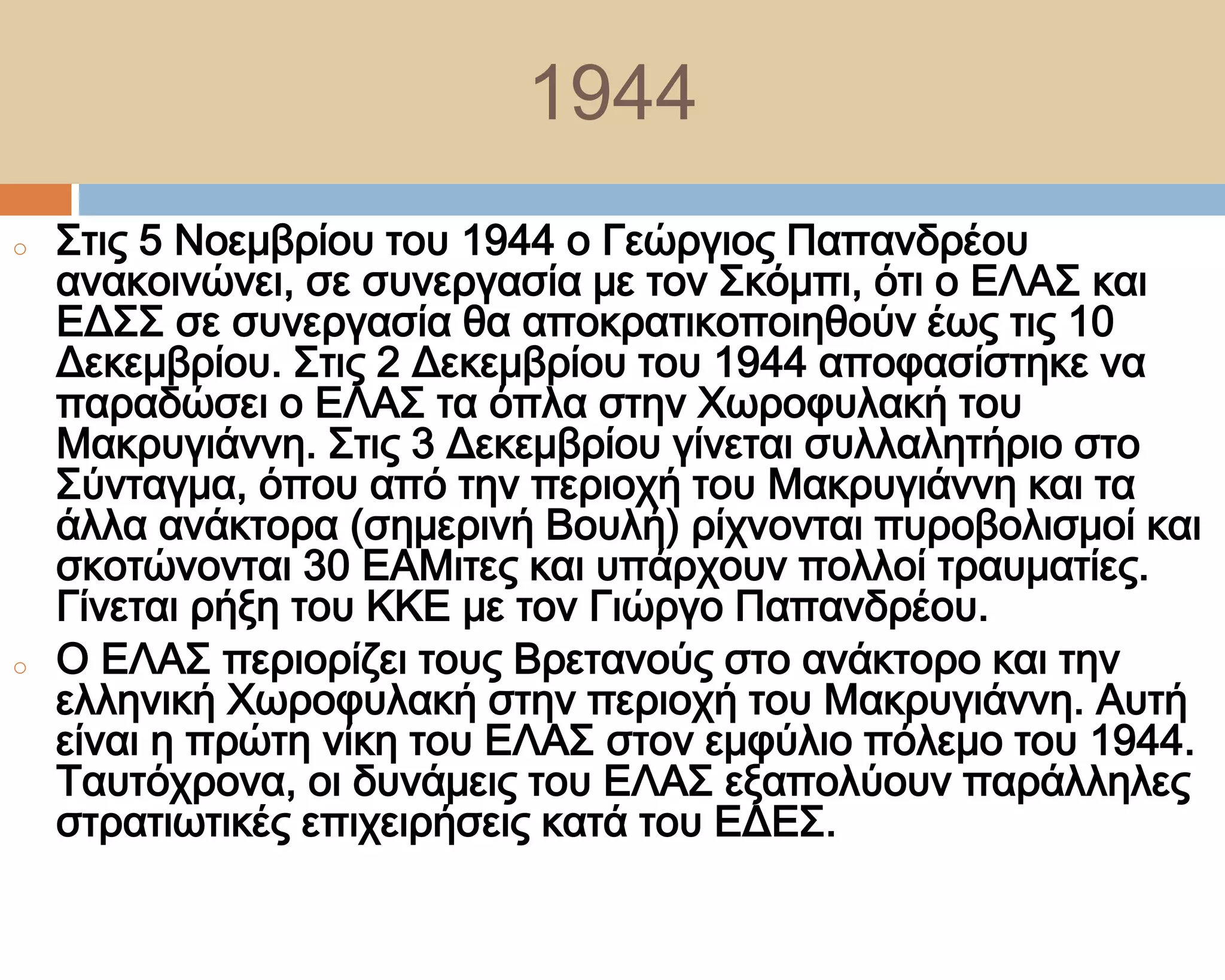 1944
o   ΢τις 5 Νοεμβρίου του 1944 ο Γεώργιος Παπανδρέου
    ανακοινώνει, σε συνεργασία με τον ΢κόμπι, ότι ο ΕΛΑ΢ και
    ΕΔ΢΢ σε συνεργασία θα αποκρατικοποιηθούν έως τις 10
    Δεκεμβρίου. ΢τις 2 Δεκεμβρίου του 1944 αποφασίστηκε να
    παραδώσει ο ΕΛΑ΢ τα όπλα στην Φωροφυλακή του
    Μακρυγιάννη. ΢τις 3 Δεκεμβρίου γίνεται συλλαλητήριο στο
    ΢ύνταγμα, όπου από την περιοχή του Μακρυγιάννη και τα
    άλλα ανάκτορα (σημερινή Βουλή) ρίχνονται πυροβολισμοί και
    σκοτώνονται 30 ΕΑΜιτες και υπάρχουν πολλοί τραυματίες.
    Γίνεται ρήξη του ΚΚΕ με τον Γιώργο Παπανδρέου.
o   Ο ΕΛΑ΢ περιορίζει τους Βρετανούς στο ανάκτορο και την
    ελληνική Φωροφυλακή στην περιοχή του Μακρυγιάννη. Αυτή
    είναι η πρώτη νίκη του ΕΛΑ΢ στον εμφύλιο πόλεμο του 1944.
    Σαυτόχρονα, οι δυνάμεις του ΕΛΑ΢ εξαπολύουν παράλληλες
    στρατιωτικές επιχειρήσεις κατά του ΕΔΕ΢.
 