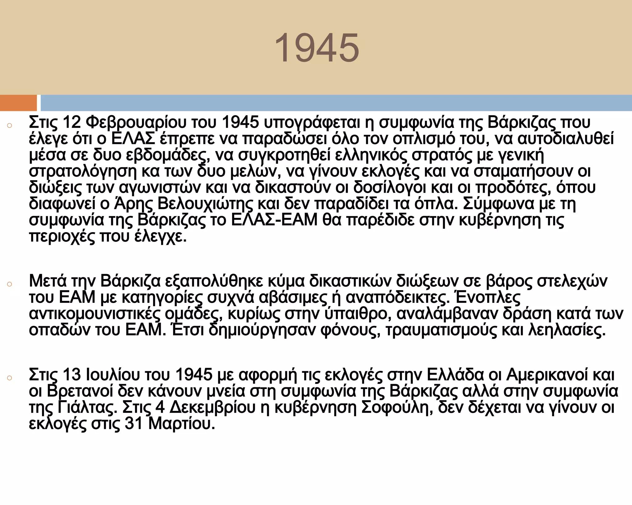 1945
o   ΢τις 12 Υεβρουαρίου του 1945 υπογράφεται η συμφωνία της Βάρκιζας που
    έλεγε ότι ο ΕΛΑ΢ έπρεπε να παραδώσει όλο τον οπλισμό του, να αυτοδιαλυθεί
    μέσα σε δυο εβδομάδες, να συγκροτηθεί ελληνικός στρατός με γενική
    στρατολόγηση κα των δυο μελών, να γίνουν εκλογές και να σταματήσουν οι
    διώξεις των αγωνιστών και να δικαστούν οι δοσίλογοι και οι προδότες, όπου
    διαφωνεί ο Άρης Βελουχιώτης και δεν παραδίδει τα όπλα. ΢ύμφωνα με τη
    συμφωνία της Βάρκιζας το ΕΛΑ΢-ΕΑΜ θα παρέδιδε στην κυβέρνηση τις
    περιοχές που έλεγχε.

o   Μετά την Βάρκιζα εξαπολύθηκε κύμα δικαστικών διώξεων σε βάρος στελεχών
    του ΕΑΜ με κατηγορίες συχνά αβάσιμες ή αναπόδεικτες. Ένοπλες
    αντικομουνιστικές ομάδες, κυρίως στην ύπαιθρο, αναλάμβαναν δράση κατά των
    οπαδών του ΕΑΜ. Έτσι δημιούργησαν φόνους, τραυματισμούς και λεηλασίες.

o   ΢τις 13 Ιουλίου του 1945 με αφορμή τις εκλογές στην Ελλάδα οι Αμερικανοί και
    οι Βρετανοί δεν κάνουν μνεία στη συμφωνία της Βάρκιζας αλλά στην συμφωνία
    της Γιάλτας. ΢τις 4 Δεκεμβρίου η κυβέρνηση ΢οφούλη, δεν δέχεται να γίνουν οι
    εκλογές στις 31 Μαρτίου.
 