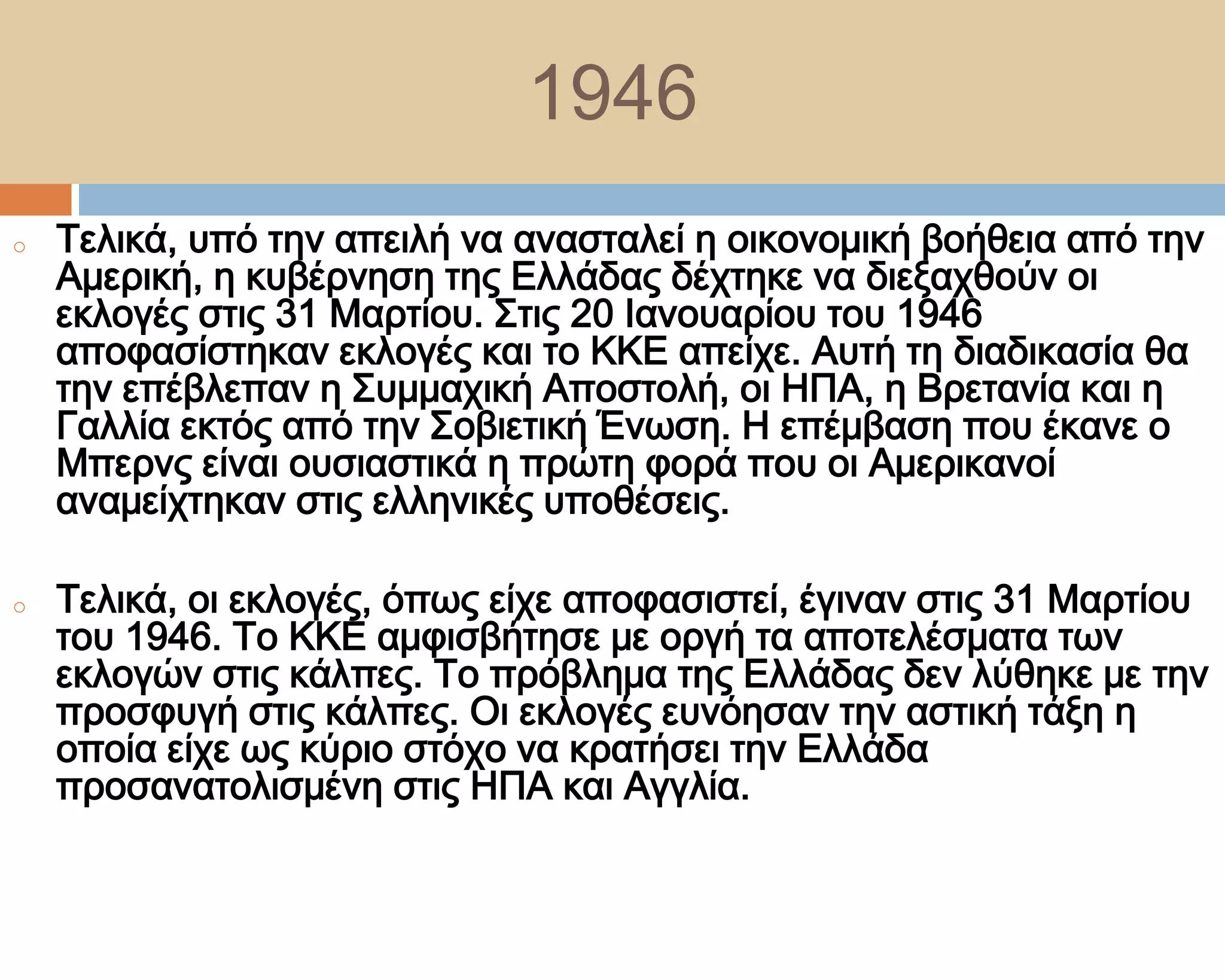 1946
o   Σελικά, υπό την απειλή να ανασταλεί η οικονομική βοήθεια από την
    Αμερική, η κυβέρνηση της Ελλάδας δέχτηκε να διεξαχθούν οι
    εκλογές στις 31 Μαρτίου. ΢τις 20 Ιανουαρίου του 1946
    αποφασίστηκαν εκλογές και το ΚΚΕ απείχε. Αυτή τη διαδικασία θα
    την επέβλεπαν η ΢υμμαχική Αποστολή, οι ΗΠΑ, η Βρετανία και η
    Γαλλία εκτός από την ΢οβιετική Ένωση. Η επέμβαση που έκανε ο
    Μπερνς είναι ουσιαστικά η πρώτη φορά που οι Αμερικανοί
    αναμείχτηκαν στις ελληνικές υποθέσεις.

o   Σελικά, οι εκλογές, όπως είχε αποφασιστεί, έγιναν στις 31 Μαρτίου
    του 1946. Σο ΚΚΕ αμφισβήτησε με οργή τα αποτελέσματα των
    εκλογών στις κάλπες. Σο πρόβλημα της Ελλάδας δεν λύθηκε με την
    προσφυγή στις κάλπες. Οι εκλογές ευνόησαν την αστική τάξη η
    οποία είχε ως κύριο στόχο να κρατήσει την Ελλάδα
    προσανατολισμένη στις ΗΠΑ και Αγγλία.
 