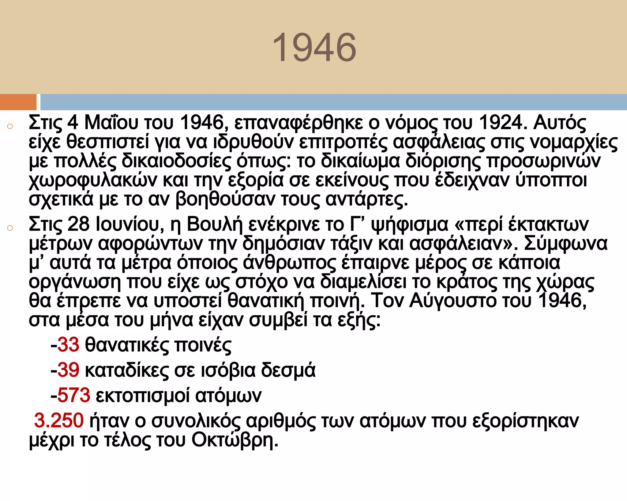 1946
o   ΢τις 4 Μαΐου του 1946, επαναφέρθηκε ο νόμος του 1924. Αυτός
    είχε θεσπιστεί για να ιδρυθούν επιτροπές ασφάλειας στις νομαρχίες
    με πολλές δικαιοδοσίες όπως: το δικαίωμα διόρισης προσωρινών
    χωροφυλακών και την εξορία σε εκείνους που έδειχναν ύποπτοι
    σχετικά με το αν βοηθούσαν τους αντάρτες.
o   ΢τις 28 Ιουνίου, η Βουλή ενέκρινε το Γ’ ψήφισμα «περί έκτακτων
    μέτρων αφορώντων την δημόσιαν τάξιν και ασφάλειαν». ΢ύμφωνα
    μ’ αυτά τα μέτρα όποιος άνθρωπος έπαιρνε μέρος σε κάποια
    οργάνωση που είχε ως στόχο να διαμελίσει το κράτος της χώρας
    θα έπρεπε να υποστεί θανατική ποινή. Σον Αύγουστο του 1946,
    στα μέσα του μήνα είχαν συμβεί τα εξής:
       -33 θανατικές ποινές
       -39 καταδίκες σε ισόβια δεσμά
       -573 εκτοπισμοί ατόμων
     3.250 ήταν ο συνολικός αριθμός των ατόμων που εξορίστηκαν
    μέχρι το τέλος του Οκτώβρη.
 