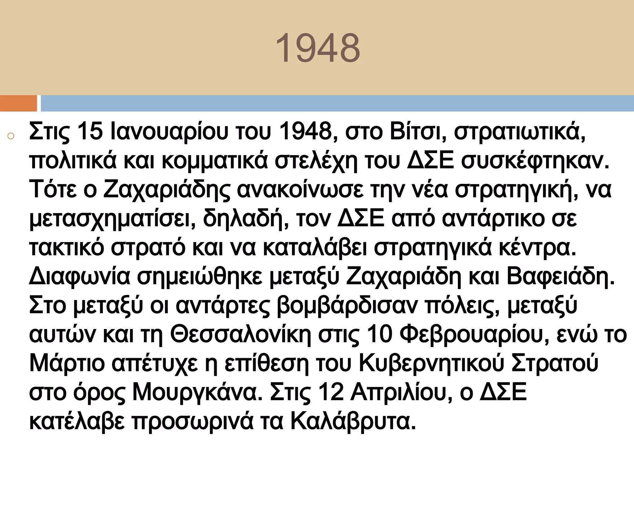 1948
o   ΢τις 15 Ιανουαρίου του 1948, στο Βίτσι, στρατιωτικά,
    πολιτικά και κομματικά στελέχη του Δ΢Ε συσκέφτηκαν.
    Σότε ο Ζαχαριάδης ανακοίνωσε την νέα στρατηγική, να
    μετασχηματίσει, δηλαδή, τον Δ΢Ε από αντάρτικο σε
    τακτικό στρατό και να καταλάβει στρατηγικά κέντρα.
    Διαφωνία σημειώθηκε μεταξύ Ζαχαριάδη και Βαφειάδη.
    ΢το μεταξύ οι αντάρτες βομβάρδισαν πόλεις, μεταξύ
    αυτών και τη Θεσσαλονίκη στις 10 Υεβρουαρίου, ενώ το
    Μάρτιο απέτυχε η επίθεση του Κυβερνητικού ΢τρατού
    στο όρος Μουργκάνα. ΢τις 12 Απριλίου, ο Δ΢Ε
    κατέλαβε προσωρινά τα Καλάβρυτα.
 