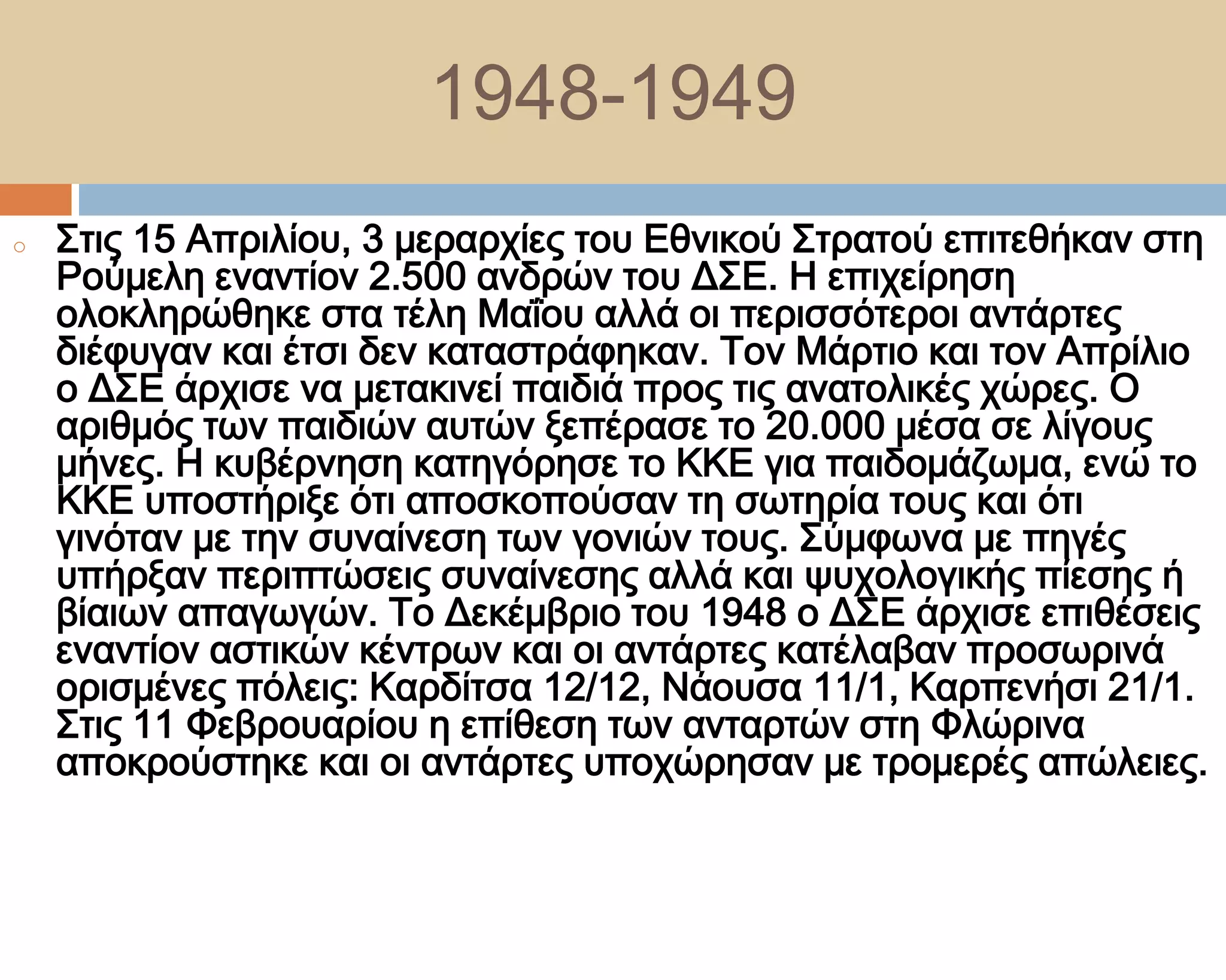 1948-1949
o   ΢τις 15 Απριλίου, 3 μεραρχίες του Εθνικού ΢τρατού επιτεθήκαν στη
    Ρούμελη εναντίον 2.500 ανδρών του Δ΢Ε. Η επιχείρηση
    ολοκληρώθηκε στα τέλη Μαΐου αλλά οι περισσότεροι αντάρτες
    διέφυγαν και έτσι δεν καταστράφηκαν. Σον Μάρτιο και τον Απρίλιο
    ο Δ΢Ε άρχισε να μετακινεί παιδιά προς τις ανατολικές χώρες. Ο
    αριθμός των παιδιών αυτών ξεπέρασε το 20.000 μέσα σε λίγους
    μήνες. Η κυβέρνηση κατηγόρησε το ΚΚΕ για παιδομάζωμα, ενώ το
    ΚΚΕ υποστήριξε ότι αποσκοπούσαν τη σωτηρία τους και ότι
    γινόταν με την συναίνεση των γονιών τους. ΢ύμφωνα με πηγές
    υπήρξαν περιπτώσεις συναίνεσης αλλά και ψυχολογικής πίεσης ή
    βίαιων απαγωγών. Σο Δεκέμβριο του 1948 ο Δ΢Ε άρχισε επιθέσεις
    εναντίον αστικών κέντρων και οι αντάρτες κατέλαβαν προσωρινά
    ορισμένες πόλεις: Καρδίτσα 12/12, Νάουσα 11/1, Καρπενήσι 21/1.
    ΢τις 11 Υεβρουαρίου η επίθεση των ανταρτών στη Υλώρινα
    αποκρούστηκε και οι αντάρτες υποχώρησαν με τρομερές απώλειες.
 