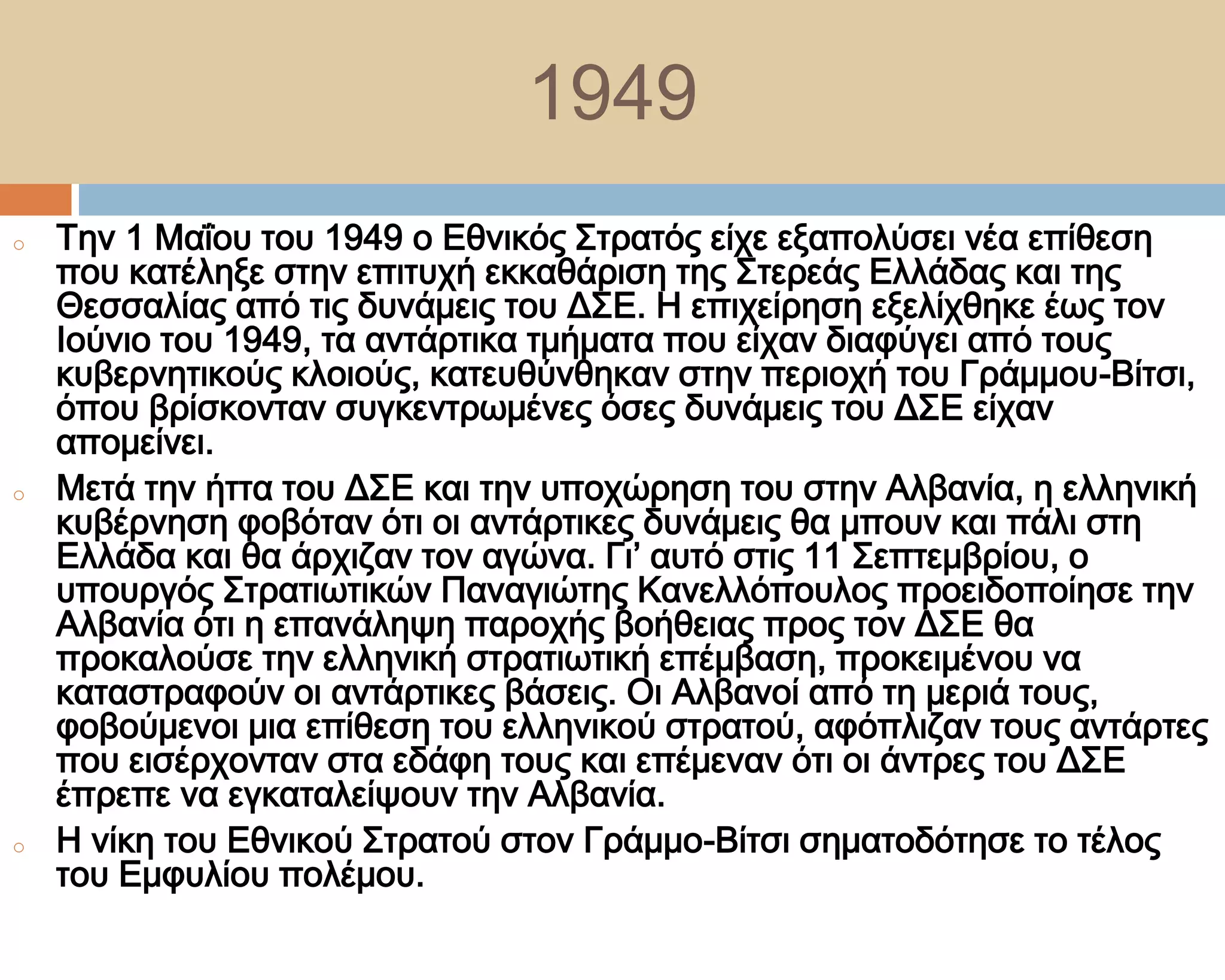 1949
o   Σην 1 Μαΐου του 1949 ο Εθνικός ΢τρατός είχε εξαπολύσει νέα επίθεση
    που κατέληξε στην επιτυχή εκκαθάριση της ΢τερεάς Ελλάδας και της
    Θεσσαλίας από τις δυνάμεις του Δ΢Ε. Η επιχείρηση εξελίχθηκε έως τον
    Ιούνιο του 1949, τα αντάρτικα τμήματα που είχαν διαφύγει από τους
    κυβερνητικούς κλοιούς, κατευθύνθηκαν στην περιοχή του Γράμμου-Βίτσι,
    όπου βρίσκονταν συγκεντρωμένες όσες δυνάμεις του Δ΢Ε είχαν
    απομείνει.
o   Μετά την ήττα του Δ΢Ε και την υποχώρηση του στην Αλβανία, η ελληνική
    κυβέρνηση φοβόταν ότι οι αντάρτικες δυνάμεις θα μπουν και πάλι στη
    Ελλάδα και θα άρχιζαν τον αγώνα. Γι’ αυτό στις 11 ΢επτεμβρίου, ο
    υπουργός ΢τρατιωτικών Παναγιώτης Κανελλόπουλος προειδοποίησε την
    Αλβανία ότι η επανάληψη παροχής βοήθειας προς τον Δ΢Ε θα
    προκαλούσε την ελληνική στρατιωτική επέμβαση, προκειμένου να
    καταστραφούν οι αντάρτικες βάσεις. Οι Αλβανοί από τη μεριά τους,
    φοβούμενοι μια επίθεση του ελληνικού στρατού, αφόπλιζαν τους αντάρτες
    που εισέρχονταν στα εδάφη τους και επέμεναν ότι οι άντρες του Δ΢Ε
    έπρεπε να εγκαταλείψουν την Αλβανία.
o   Η νίκη του Εθνικού ΢τρατού στον Γράμμο-Βίτσι σηματοδότησε το τέλος
    του Εμφυλίου πολέμου.
 