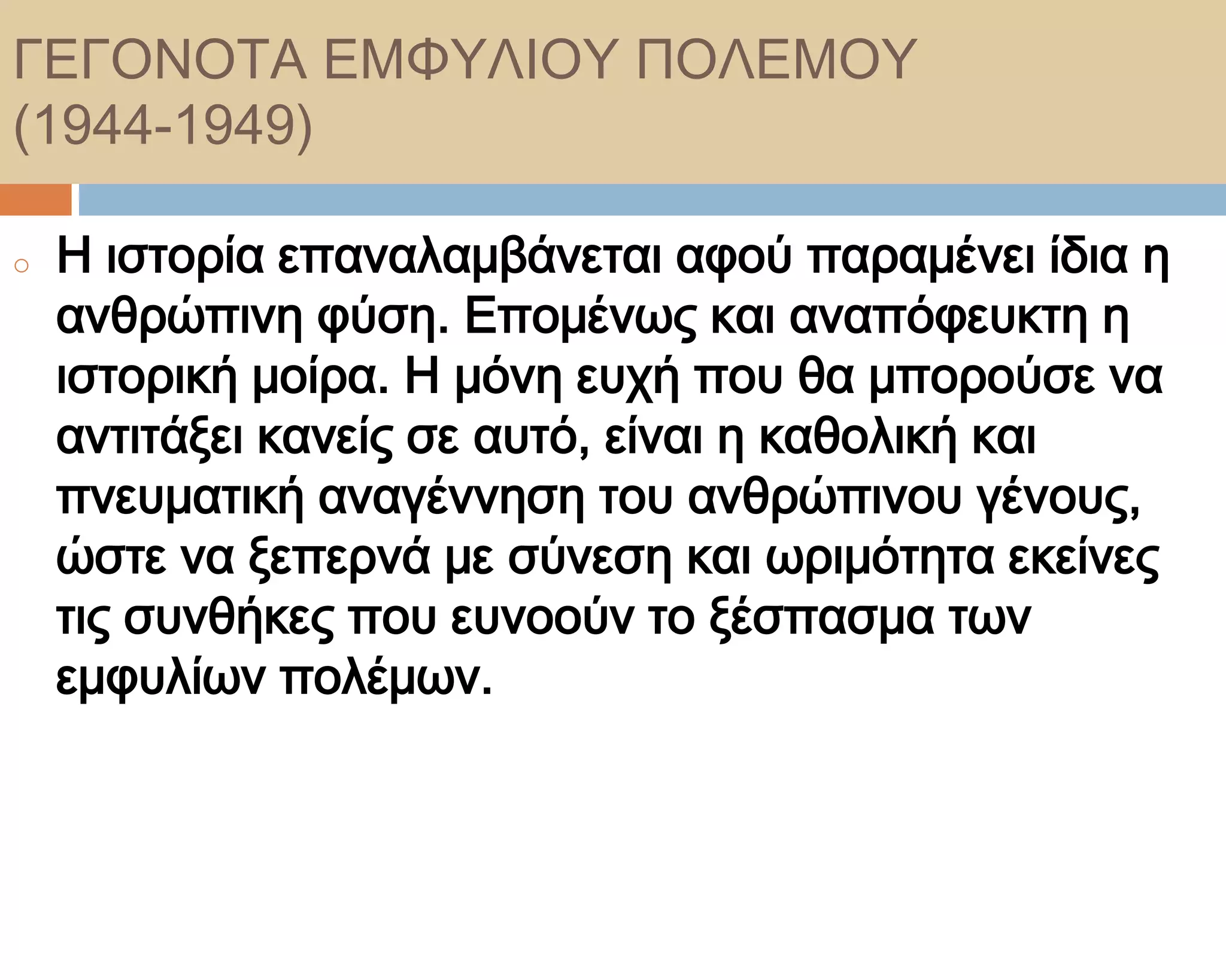 ΓΕΓΟΝΟΣΑ ΕΜΥΤΛΙΟΤ ΠΟΛΕΜΟΤ
(1944-1949)

o   Η ιστορία επαναλαμβάνεται αφού παραμένει ίδια η
    ανθρώπινη φύση. Επομένως και αναπόφευκτη η
    ιστορική μοίρα. Η μόνη ευχή που θα μπορούσε να
    αντιτάξει κανείς σε αυτό, είναι η καθολική και
    πνευματική αναγέννηση του ανθρώπινου γένους,
    ώστε να ξεπερνά με σύνεση και ωριμότητα εκείνες
    τις συνθήκες που ευνοούν το ξέσπασμα των
    εμφυλίων πολέμων.
 