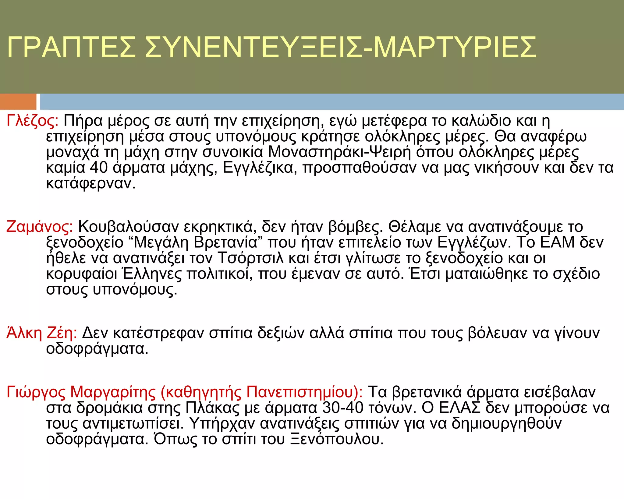 ΓΡΑΠΣΕ΢ ΢ΤΝΕΝΣΕΤΞΕΙ΢-ΜΑΡΣΤΡΙΕ΢

Γλέζος: Πήρα μέρος σε αυτή την επιχείρηση, εγώ μετέφερα το καλώδιο και η
     επιχείρηση μέσα στους υπονόμους κράτησε ολόκληρες μέρες. Θα αναφέρω
     μοναχά τη μάχη στην συνοικία Μοναστηράκι-Χειρή όπου ολόκληρες μέρες
     καμία 40 άρματα μάχης, Εγγλέζικα, προσπαθούσαν να μας νικήσουν και δεν τα
     κατάφερναν.

Ζαμάνος: Κουβαλούσαν εκρηκτικά, δεν ήταν βόμβες. Θέλαμε να ανατινάξουμε το
    ξενοδοχείο “Μεγάλη Βρετανία” που ήταν επιτελείο των Εγγλέζων. Σο ΕΑΜ δεν
    ήθελε να ανατινάξει τον Σσόρτσιλ και έτσι γλίτωσε το ξενοδοχείο και οι
    κορυφαίοι Έλληνες πολιτικοί, που έμεναν σε αυτό. Έτσι ματαιώθηκε το σχέδιο
    στους υπονόμους.

Άλκη Ζέη: Δεν κατέστρεφαν σπίτια δεξιών αλλά σπίτια που τους βόλευαν να γίνουν
     οδοφράγματα.

Γιώργος Μαργαρίτης (καθηγητής Πανεπιστημίου): Σα βρετανικά άρματα εισέβαλαν
     στα δρομάκια στης Πλάκας με άρματα 30-40 τόνων. Ο ΕΛΑ΢ δεν μπορούσε να
     τους αντιμετωπίσει. Τπήρχαν ανατινάξεις σπιτιών για να δημιουργηθούν
     οδοφράγματα. Όπως το σπίτι του Ξενόπουλου.
 
