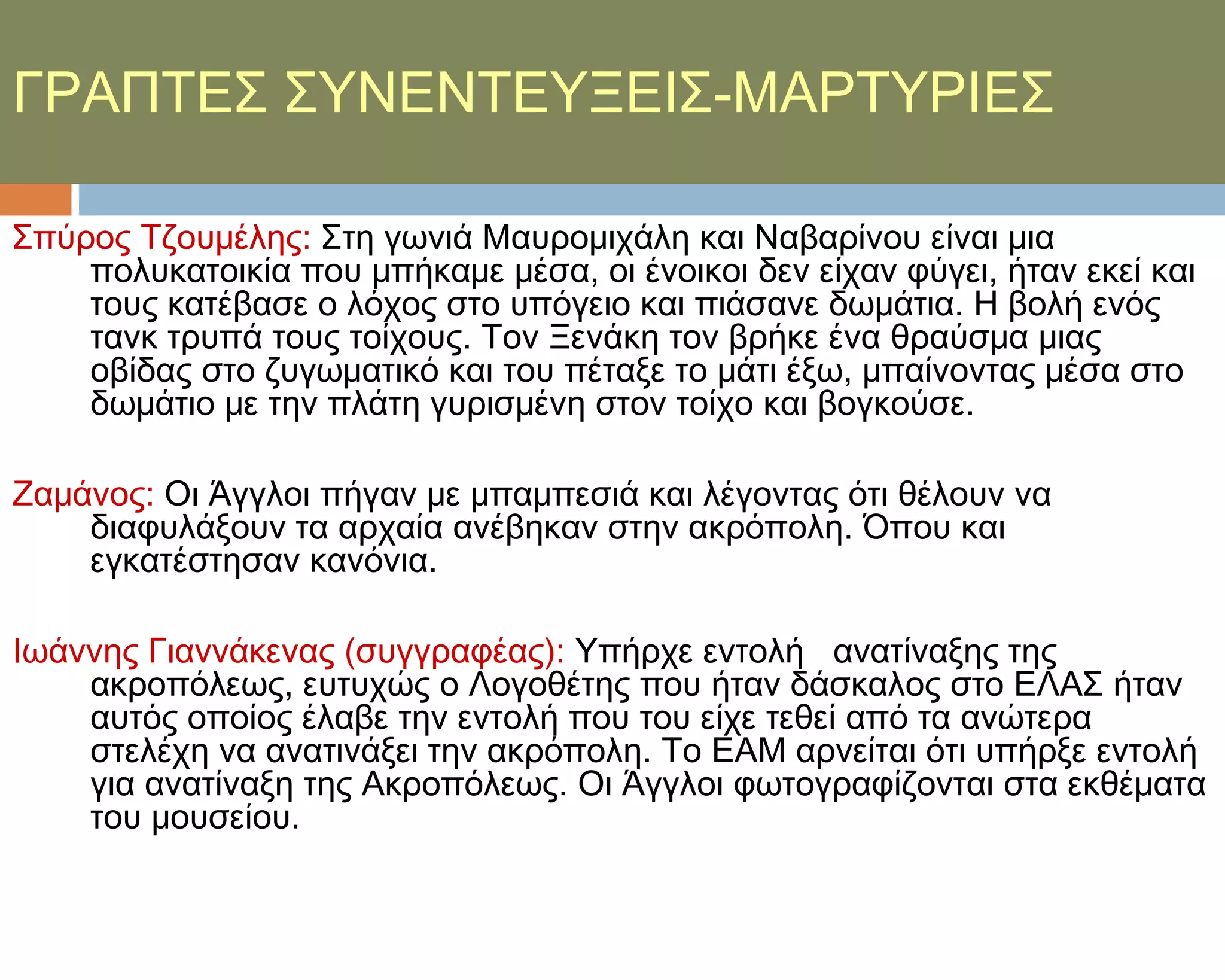 ΓΡΑΠΣΕ΢ ΢ΤΝΕΝΣΕΤΞΕΙ΢-ΜΑΡΣΤΡΙΕ΢

΢πύρος Σζουμέλης: ΢τη γωνιά Μαυρομιχάλη και Ναβαρίνου είναι μια
    πολυκατοικία που μπήκαμε μέσα, οι ένοικοι δεν είχαν φύγει, ήταν εκεί και
    τους κατέβασε ο λόχος στο υπόγειο και πιάσανε δωμάτια. Η βολή ενός
    τανκ τρυπά τους τοίχους. Σον Ξενάκη τον βρήκε ένα θραύσμα μιας
    οβίδας στο ζυγωματικό και του πέταξε το μάτι έξω, μπαίνοντας μέσα στο
    δωμάτιο με την πλάτη γυρισμένη στον τοίχο και βογκούσε.

Ζαμάνος: Οι Άγγλοι πήγαν με μπαμπεσιά και λέγοντας ότι θέλουν να
    διαφυλάξουν τα αρχαία ανέβηκαν στην ακρόπολη. Όπου και
    εγκατέστησαν κανόνια.

Ιωάννης Γιαννάκενας (συγγραφέας): Τπήρχε εντολή ανατίναξης της
    ακροπόλεως, ευτυχώς ο Λογοθέτης που ήταν δάσκαλος στο ΕΛΑ΢ ήταν
    αυτός οποίος έλαβε την εντολή που του είχε τεθεί από τα ανώτερα
    στελέχη να ανατινάξει την ακρόπολη. Σο ΕΑΜ αρνείται ότι υπήρξε εντολή
    για ανατίναξη της Ακροπόλεως. Οι Άγγλοι φωτογραφίζονται στα εκθέματα
    του μουσείου.
 