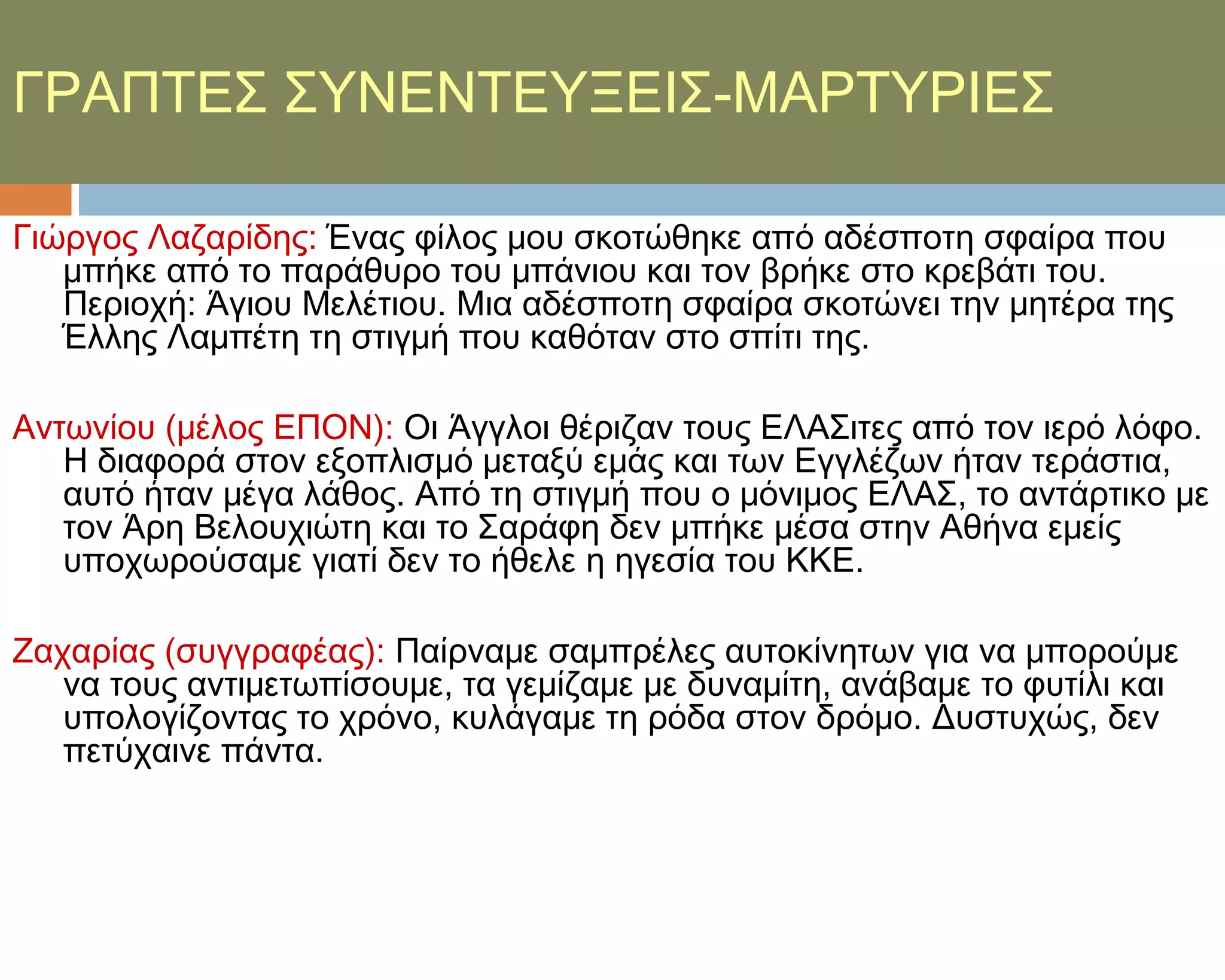 ΓΡΑΠΣΕ΢ ΢ΤΝΕΝΣΕΤΞΕΙ΢-ΜΑΡΣΤΡΙΕ΢

Γιώργος Λαζαρίδης: Ένας φίλος μου σκοτώθηκε από αδέσποτη σφαίρα που
   μπήκε από το παράθυρο του μπάνιου και τον βρήκε στο κρεβάτι του.
   Περιοχή: Άγιου Μελέτιου. Μια αδέσποτη σφαίρα σκοτώνει την μητέρα της
   Έλλης Λαμπέτη τη στιγμή που καθόταν στο σπίτι της.

Αντωνίου (μέλος ΕΠΟΝ): Οι Άγγλοι θέριζαν τους ΕΛΑ΢ιτες από τον ιερό λόφο.
   Η διαφορά στον εξοπλισμό μεταξύ εμάς και των Εγγλέζων ήταν τεράστια,
   αυτό ήταν μέγα λάθος. Από τη στιγμή που ο μόνιμος ΕΛΑ΢, το αντάρτικο με
   τον Άρη Βελουχιώτη και το ΢αράφη δεν μπήκε μέσα στην Αθήνα εμείς
   υποχωρούσαμε γιατί δεν το ήθελε η ηγεσία του ΚΚΕ.

Ζαχαρίας (συγγραφέας): Παίρναμε σαμπρέλες αυτοκίνητων για να μπορούμε
   να τους αντιμετωπίσουμε, τα γεμίζαμε με δυναμίτη, ανάβαμε το φυτίλι και
   υπολογίζοντας το χρόνο, κυλάγαμε τη ρόδα στον δρόμο. Δυστυχώς, δεν
   πετύχαινε πάντα.
 