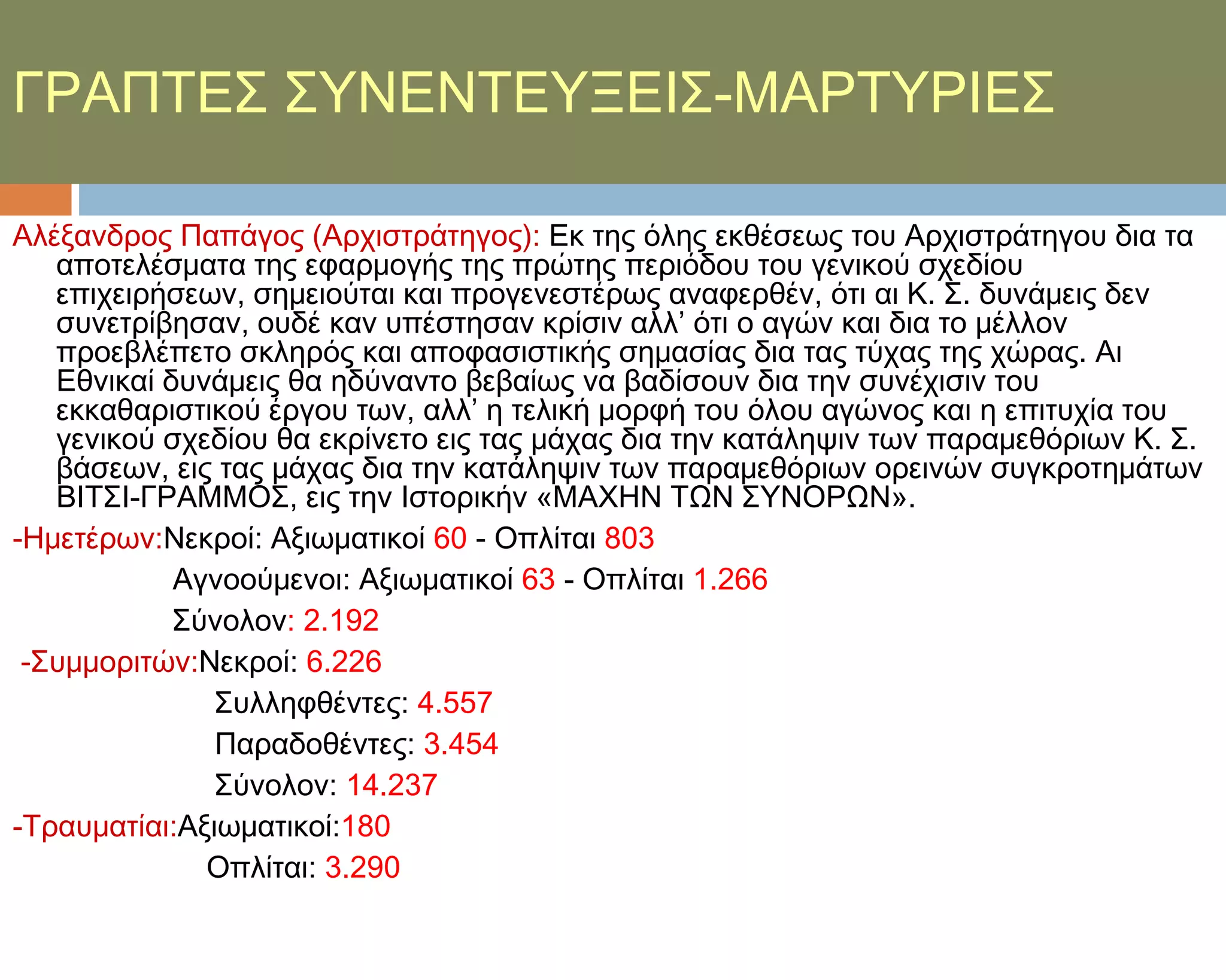ΓΡΑΠΣΕ΢ ΢ΤΝΕΝΣΕΤΞΕΙ΢-ΜΑΡΣΤΡΙΕ΢

Αλέξανδρος Παπάγος (Αρχιστράτηγος): Εκ της όλης εκθέσεως του Αρχιστράτηγου δια τα
   αποτελέσματα της εφαρμογής της πρώτης περιόδου του γενικού σχεδίου
   επιχειρήσεων, σημειούται και προγενεστέρως αναφερθέν, ότι αι Κ. ΢. δυνάμεις δεν
   συνετρίβησαν, ουδέ καν υπέστησαν κρίσιν αλλ’ ότι ο αγών και δια το μέλλον
   προεβλέπετο σκληρός και αποφασιστικής σημασίας δια τας τύχας της χώρας. Αι
   Εθνικαί δυνάμεις θα ηδύναντο βεβαίως να βαδίσουν δια την συνέχισιν του
   εκκαθαριστικού έργου των, αλλ’ η τελική μορφή του όλου αγώνος και η επιτυχία του
   γενικού σχεδίου θα εκρίνετο εις τας μάχας δια την κατάληψιν των παραμεθόριων Κ. ΢.
   βάσεων, εις τας μάχας δια την κατάληψιν των παραμεθόριων ορεινών συγκροτημάτων
   ΒΙΣ΢Ι-ΓΡΑΜΜΟ΢, εις την Ιστορικήν «ΜΑΦΗΝ ΣΨΝ ΢ΤΝΟΡΨΝ».
-Ημετέρων:Νεκροί: Αξιωματικοί 60 - Οπλίται 803
            Αγνοούμενοι: Αξιωματικοί 63 - Οπλίται 1.266
            ΢ύνολον: 2.192
 -΢υμμοριτών:Νεκροί: 6.226
               ΢υλληφθέντες: 4.557
               Παραδοθέντες: 3.454
               ΢ύνολον: 14.237
-Σραυματίαι:Αξιωματικοί:180
              Οπλίται: 3.290
 