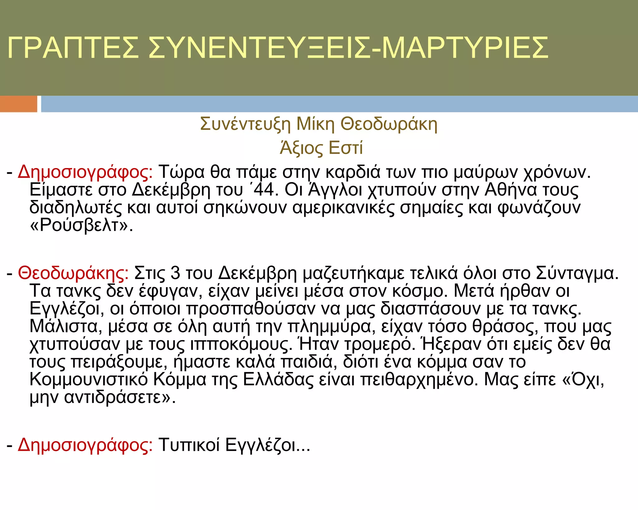 ΓΡΑΠΣΕ΢ ΢ΤΝΕΝΣΕΤΞΕΙ΢-ΜΑΡΣΤΡΙΕ΢

                       ΢υνέντευξη Μίκη Θεοδωράκη
                                Άξιος Εστί
- Δημοσιογράφος: Σώρα θα πάμε στην καρδιά των πιο μαύρων χρόνων.
   Είμαστε στο Δεκέμβρη του ΄44. Οι Άγγλοι χτυπούν στην Αθήνα τους
   διαδηλωτές και αυτοί σηκώνουν αμερικανικές σημαίες και φωνάζουν
   «Ρούσβελτ».

- Θεοδωράκης: ΢τις 3 του Δεκέμβρη μαζευτήκαμε τελικά όλοι στο ΢ύνταγμα.
   Σα τανκς δεν έφυγαν, είχαν μείνει μέσα στον κόσμο. Μετά ήρθαν οι
   Εγγλέζοι, οι όποιοι προσπαθούσαν να μας διασπάσουν με τα τανκς.
   Μάλιστα, μέσα σε όλη αυτή την πλημμύρα, είχαν τόσο θράσος, που μας
   χτυπούσαν με τους ιπποκόμους. Ήταν τρομερό. Ήξεραν ότι εμείς δεν θα
   τους πειράξουμε, ήμαστε καλά παιδιά, διότι ένα κόμμα σαν το
   Κομμουνιστικό Κόμμα της Ελλάδας είναι πειθαρχημένο. Μας είπε «Όχι,
   μην αντιδράσετε».

- Δημοσιογράφος: Συπικοί Εγγλέζοι...
 