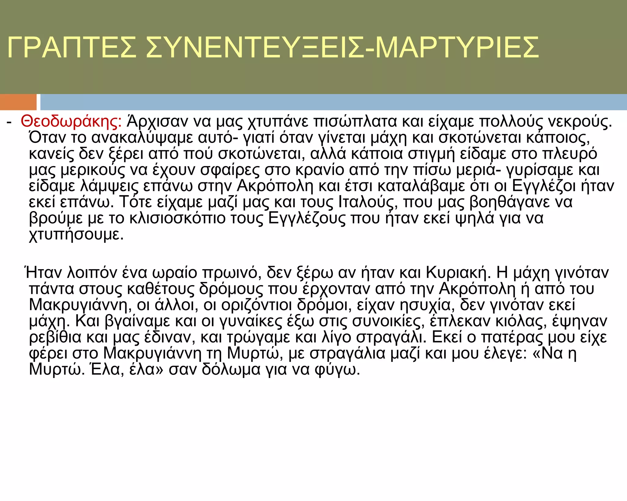 ΓΡΑΠΣΕ΢ ΢ΤΝΕΝΣΕΤΞΕΙ΢-ΜΑΡΣΤΡΙΕ΢

- Θεοδωράκης: Άρχισαν να μας χτυπάνε πισώπλατα και είχαμε πολλούς νεκρούς.
  Όταν το ανακαλύψαμε αυτό- γιατί όταν γίνεται μάχη και σκοτώνεται κάποιος,
  κανείς δεν ξέρει από πού σκοτώνεται, αλλά κάποια στιγμή είδαμε στο πλευρό
  μας μερικούς να έχουν σφαίρες στο κρανίο από την πίσω μεριά- γυρίσαμε και
  είδαμε λάμψεις επάνω στην Ακρόπολη και έτσι καταλάβαμε ότι οι Εγγλέζοι ήταν
  εκεί επάνω. Σότε είχαμε μαζί μας και τους Ιταλούς, που μας βοηθάγανε να
  βρούμε με το κλισιοσκόπιο τους Εγγλέζους που ήταν εκεί ψηλά για να
  χτυπήσουμε.

  Ήταν λοιπόν ένα ωραίο πρωινό, δεν ξέρω αν ήταν και Κυριακή. Η μάχη γινόταν
  πάντα στους καθέτους δρόμους που έρχονταν από την Ακρόπολη ή από του
  Μακρυγιάννη, οι άλλοι, οι οριζόντιοι δρόμοι, είχαν ησυχία, δεν γινόταν εκεί
  μάχη. Και βγαίναμε και οι γυναίκες έξω στις συνοικίες, έπλεκαν κιόλας, έψηναν
  ρεβίθια και μας έδιναν, και τρώγαμε και λίγο στραγάλι. Εκεί ο πατέρας μου είχε
  φέρει στο Μακρυγιάννη τη Μυρτώ, με στραγάλια μαζί και μου έλεγε: «Να η
  Μυρτώ. Έλα, έλα» σαν δόλωμα για να φύγω.
 
