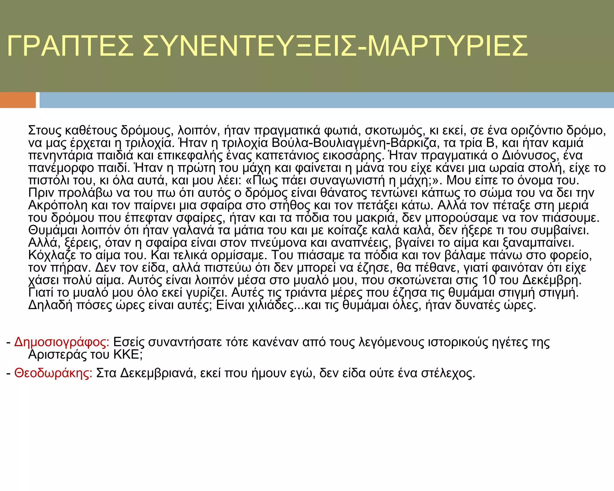 ΓΡΑΠΣΕ΢ ΢ΤΝΕΝΣΕΤΞΕΙ΢-ΜΑΡΣΤΡΙΕ΢

   ΢τους καθέτους δρόμους, λοιπόν, ήταν πραγματικά φωτιά, σκοτωμός, κι εκεί, σε ένα οριζόντιο δρόμο,
   να μας έρχεται η τριλοχία. Ήταν η τριλοχία Βούλα-Βουλιαγμένη-Βάρκιζα, τα τρία Β, και ήταν καμιά
   πενηντάρια παιδιά και επικεφαλής ένας καπετάνιος εικοσάρης. Ήταν πραγματικά ο Διόνυσος, ένα
   πανέμορφο παιδί. Ήταν η πρώτη του μάχη και φαίνεται η μάνα του είχε κάνει μια ωραία στολή, είχε το
   πιστόλι του, κι όλα αυτά, και μου λέει: «Πως πάει συναγωνιστή η μάχη;». Μου είπε το όνομα του.
   Πριν προλάβω να του πω ότι αυτός ο δρόμος είναι θάνατος τεντώνει κάπως το σώμα του να δει την
   Ακρόπολη και τον παίρνει μια σφαίρα στο στήθος και τον πετάξει κάτω. Αλλά τον πέταξε στη μεριά
   του δρόμου που έπεφταν σφαίρες, ήταν και τα πόδια του μακριά, δεν μπορούσαμε να τον πιάσουμε.
   Θυμάμαι λοιπόν ότι ήταν γαλανά τα μάτια του και με κοίταζε καλά καλά, δεν ήξερε τι του συμβαίνει.
   Αλλά, ξέρεις, όταν η σφαίρα είναι στον πνεύμονα και αναπνέεις, βγαίνει το αίμα και ξαναμπαίνει.
   Κόχλαζε το αίμα του. Και τελικά ορμίσαμε. Σου πιάσαμε τα πόδια και τον βάλαμε πάνω στο φορείο,
   τον πήραν. Δεν τον είδα, αλλά πιστεύω ότι δεν μπορεί να έζησε, θα πέθανε, γιατί φαινόταν ότι είχε
   χάσει πολύ αίμα. Αυτός είναι λοιπόν μέσα στο μυαλό μου, που σκοτώνεται στις 10 του Δεκέμβρη.
   Γιατί το μυαλό μου όλο εκεί γυρίζει. Αυτές τις τριάντα μέρες που έζησα τις θυμάμαι στιγμή στιγμή.
   Δηλαδή πόσες ώρες είναι αυτές; Είναι χιλιάδες...και τις θυμάμαι όλες, ήταν δυνατές ώρες.

- Δημοσιογράφος: Εσείς συναντήσατε τότε κανέναν από τους λεγόμενους ιστορικούς ηγέτες της
    Αριστεράς του ΚΚΕ;
- Θεοδωράκης: ΢τα Δεκεμβριανά, εκεί που ήμουν εγώ, δεν είδα ούτε ένα στέλεχος.
 