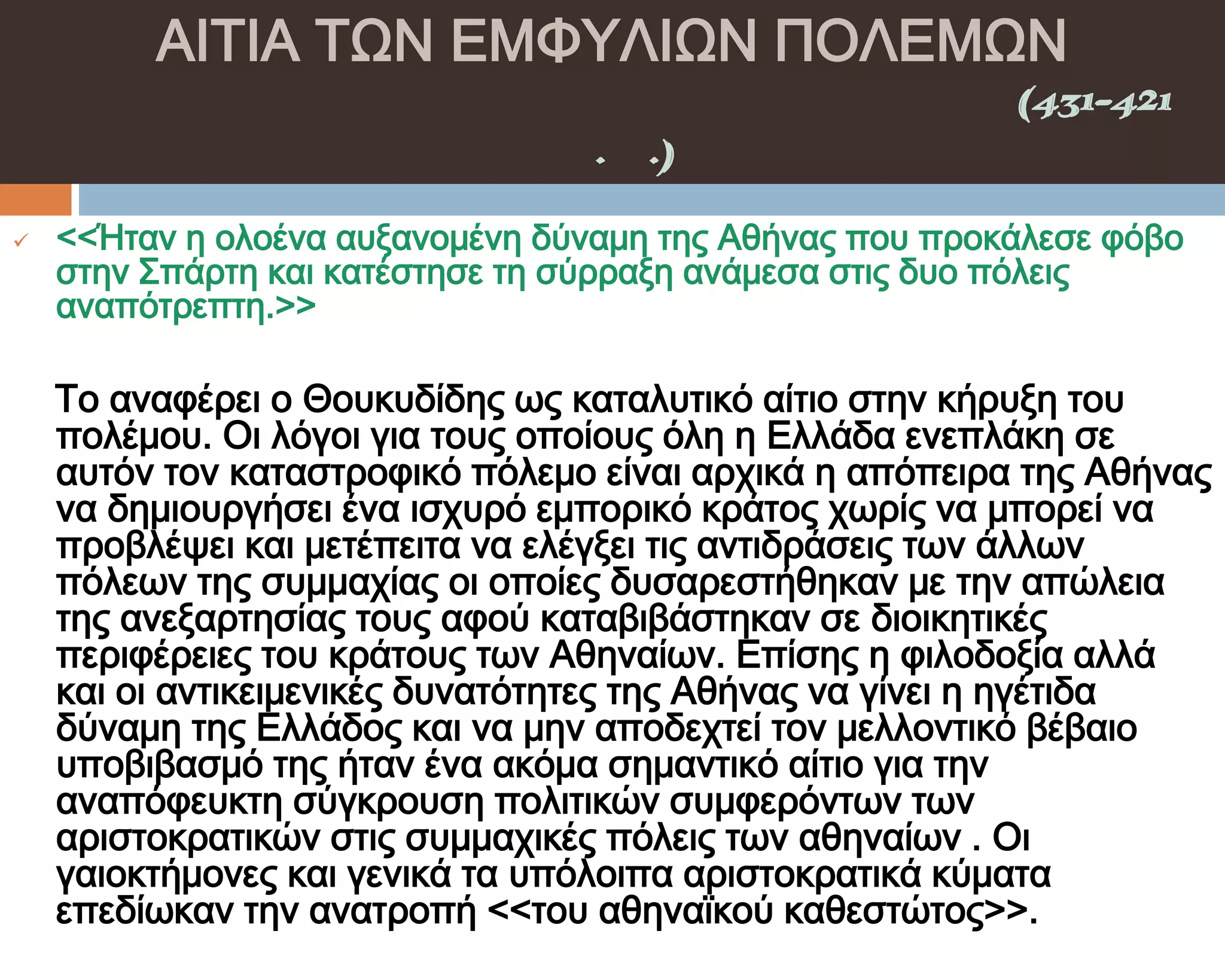 ΑΙΣΙΑ ΣΨΝ ΕΜΥΤΛΙΨΝ ΠΟΛΕΜΨΝ
    ΠΕΛΟΠΟΝΝΗ΢ΙΑΚΟ΢ ΠΟΛΕΜΟ΢(431-421
                π.Χ.)

   <<Ήταν η ολοένα αυξανομένη δύναμη της Αθήνας που προκάλεσε φόβο
    στην ΢πάρτη και κατέστησε τη σύρραξη ανάμεσα στις δυο πόλεις
    αναπότρεπτη.>>

    Σο αναφέρει ο Θουκυδίδης ως καταλυτικό αίτιο στην κήρυξη του
    πολέμου. Οι λόγοι για τους οποίους όλη η Ελλάδα ενεπλάκη σε
    αυτόν τον καταστροφικό πόλεμο είναι αρχικά η απόπειρα της Αθήνας
    να δημιουργήσει ένα ισχυρό εμπορικό κράτος χωρίς να μπορεί να
    προβλέψει και μετέπειτα να ελέγξει τις αντιδράσεις των άλλων
    πόλεων της συμμαχίας οι οποίες δυσαρεστήθηκαν με την απώλεια
    της ανεξαρτησίας τους αφού καταβιβάστηκαν σε διοικητικές
    περιφέρειες του κράτους των Αθηναίων. Επίσης η φιλοδοξία αλλά
    και οι αντικειμενικές δυνατότητες της Αθήνας να γίνει η ηγέτιδα
    δύναμη της Ελλάδος και να μην αποδεχτεί τον μελλοντικό βέβαιο
    υποβιβασμό της ήταν ένα ακόμα σημαντικό αίτιο για την
    αναπόφευκτη σύγκρουση πολιτικών συμφερόντων των
    αριστοκρατικών στις συμμαχικές πόλεις των αθηναίων . Οι
    γαιοκτήμονες και γενικά τα υπόλοιπα αριστοκρατικά κύματα
    επεδίωκαν την ανατροπή <<του αθηναϊκού καθεστώτος>>.
 