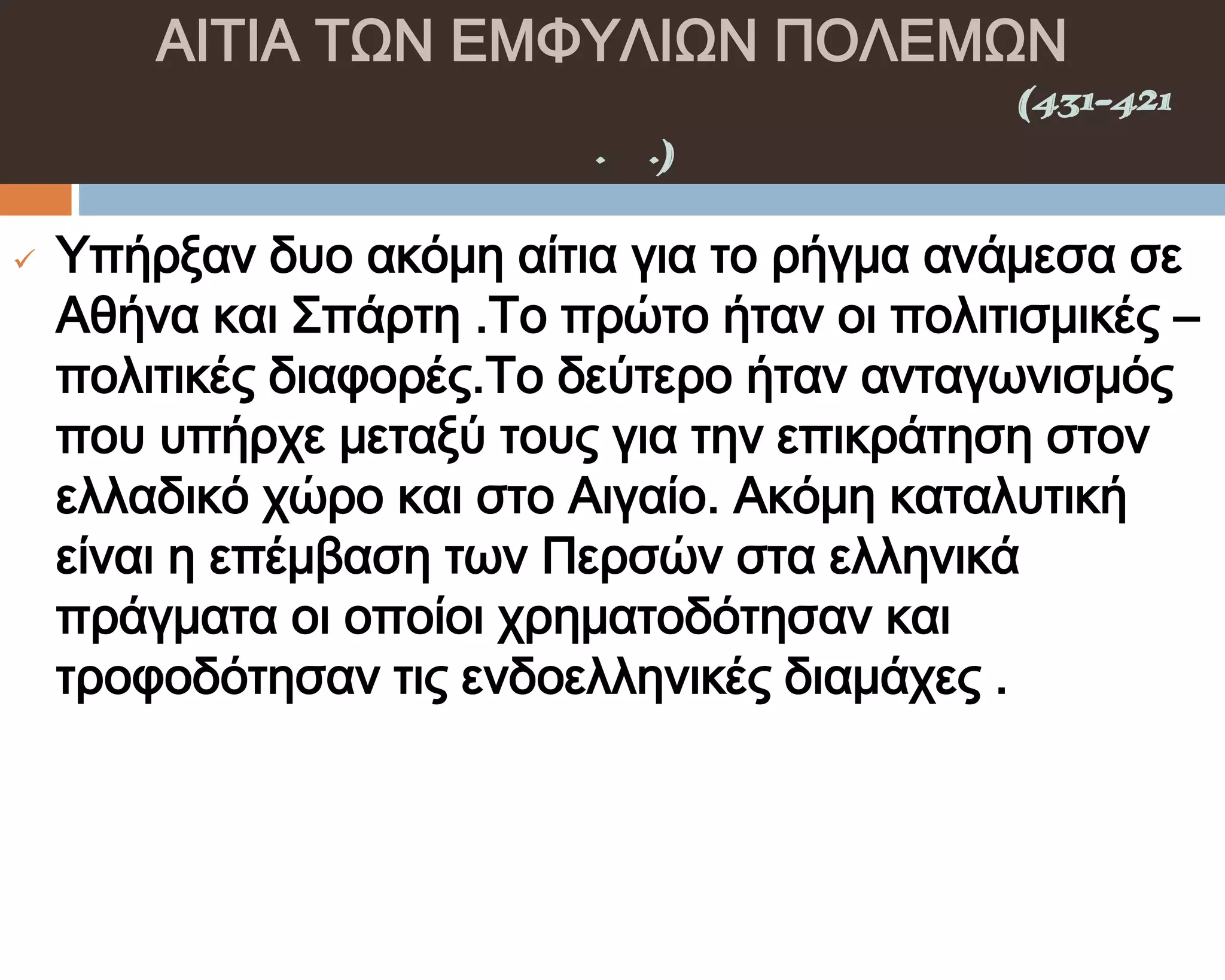 ΑΙΣΙΑ ΣΨΝ ΕΜΥΤΛΙΨΝ ΠΟΛΕΜΨΝ
    ΠΕΛΟΠΟΝΝΗ΢ΙΑΚΟ΢ ΠΟΛΕΜΟ΢(431-421
                π.Χ.)

   Τπήρξαν δυο ακόμη αίτια για το ρήγμα ανάμεσα σε
    Αθήνα και ΢πάρτη .Σο πρώτο ήταν οι πολιτισμικές –
    πολιτικές διαφορές.Σο δεύτερο ήταν ανταγωνισμός
    που υπήρχε μεταξύ τους για την επικράτηση στον
    ελλαδικό χώρο και στο Αιγαίο. Ακόμη καταλυτική
    είναι η επέμβαση των Περσών στα ελληνικά
    πράγματα οι οποίοι χρηματοδότησαν και
    τροφοδότησαν τις ενδοελληνικές διαμάχες .
 