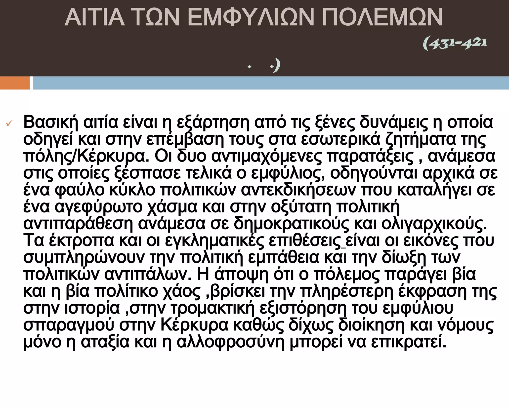 ΑΙΣΙΑ ΣΨΝ ΕΜΥΤΛΙΨΝ ΠΟΛΕΜΨΝ
    ΠΕΛΟΠΟΝΝΗ΢ΙΑΚΟ΢ ΠΟΛΕΜΟ΢(431-421
                π.Χ.)

         ΣΑ ΑΙΣΙΑ ΣΩΝ ΚΕΡΚΤΡΑΪΚΩΝ
   Βασική αιτία είναι η εξάρτηση από τις ξένες δυνάμεις η οποία
    οδηγεί και στην επέμβαση τους στα εσωτερικά ζητήματα της
    πόλης/Κέρκυρα. Οι δυο αντιμαχόμενες παρατάξεις , ανάμεσα
    στις οποίες ξέσπασε τελικά ο εμφύλιος, οδηγούνται αρχικά σε
    ένα φαύλο κύκλο πολιτικών αντεκδικήσεων που καταλήγει σε
    ένα αγεφύρωτο χάσμα και στην οξύτατη πολιτική
    αντιπαράθεση ανάμεσα σε δημοκρατικούς και ολιγαρχικούς.
    Σα έκτροπα και οι εγκληματικές επιθέσεις είναι οι εικόνες που
    συμπληρώνουν την πολιτική εμπάθεια και την δίωξη των
    πολιτικών αντιπάλων. Η άποψη ότι ο πόλεμος παράγει βία
    και η βία πολίτικο χάος ,βρίσκει την πληρέστερη έκφραση της
    στην ιστορία ,στην τρομακτική εξιστόρηση του εμφύλιου
    σπαραγμού στην Κέρκυρα καθώς δίχως διοίκηση και νόμους
    μόνο η αταξία και η αλλοφροσύνη μπορεί να επικρατεί.
 