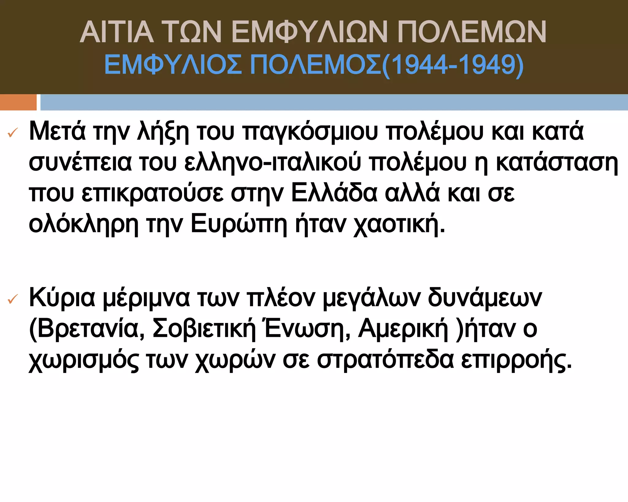 ΑΙΣΙΑ ΣΨΝ ΕΜΥΤΛΙΨΝ ΠΟΛΕΜΨΝ
          ΕΜΥΤΛΙΟ΢ ΠΟΛΕΜΟ΢(1944-1949)

   Μετά την λήξη του παγκόσμιου πολέμου και κατά
    συνέπεια του ελληνο-ιταλικού πολέμου η κατάσταση
    που επικρατούσε στην Ελλάδα αλλά και σε
    ολόκληρη την Ευρώπη ήταν χαοτική.

   Κύρια μέριμνα των πλέον μεγάλων δυνάμεων
    (Βρετανία, ΢οβιετική Ένωση, Αμερική )ήταν ο
    χωρισμός των χωρών σε στρατόπεδα επιρροής.
 