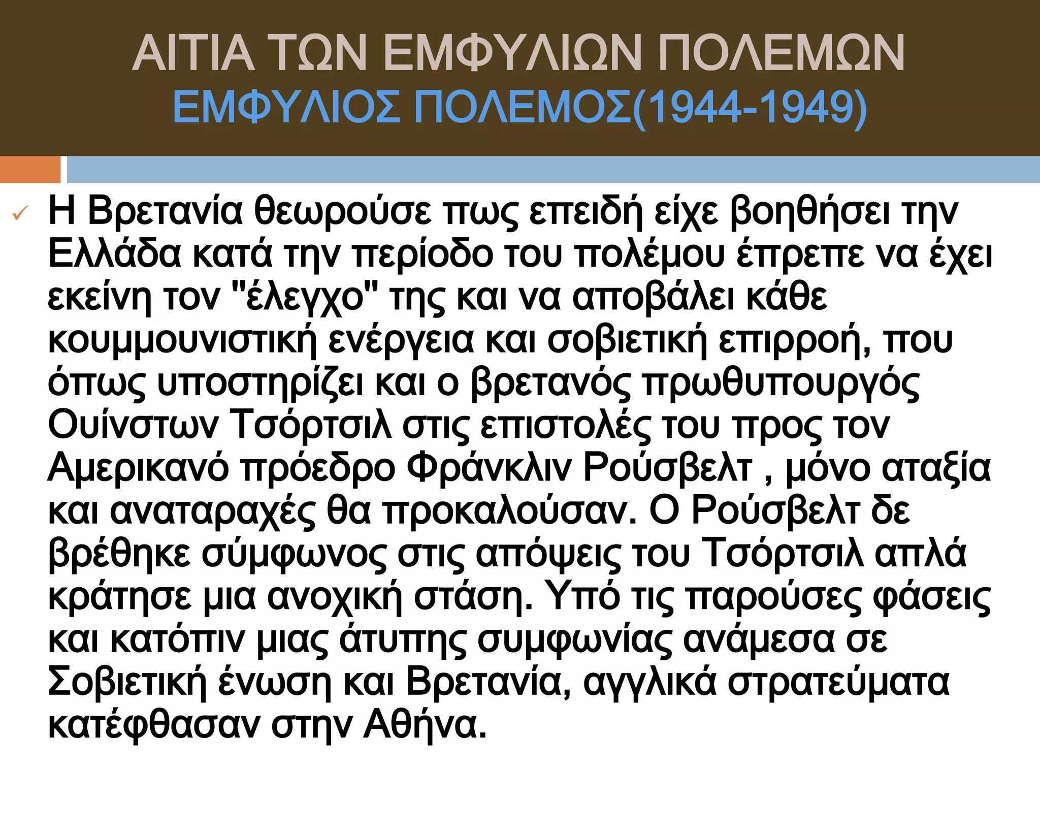 ΑΙΣΙΑ ΣΨΝ ΕΜΥΤΛΙΨΝ ΠΟΛΕΜΨΝ
          ΕΜΥΤΛΙΟ΢ ΠΟΛΕΜΟ΢(1944-1949)

   Η Βρετανία θεωρούσε πως επειδή είχε βοηθήσει την
    Ελλάδα κατά την περίοδο του πολέμου έπρεπε να έχει
    εκείνη τον ''έλεγχο'' της και να αποβάλει κάθε
    κουμμουνιστική ενέργεια και σοβιετική επιρροή, που
    όπως υποστηρίζει και ο βρετανός πρωθυπουργός
    Ουίνστων Σσόρτσιλ στις επιστολές του προς τον
    Αμερικανό πρόεδρο Υράνκλιν Ρούσβελτ , μόνο αταξία
    και αναταραχές θα προκαλούσαν. Ο Ρούσβελτ δε
    βρέθηκε σύμφωνος στις απόψεις του Σσόρτσιλ απλά
    κράτησε μια ανοχική στάση. Τπό τις παρούσες φάσεις
    και κατόπιν μιας άτυπης συμφωνίας ανάμεσα σε
    ΢οβιετική ένωση και Βρετανία, αγγλικά στρατεύματα
    κατέφθασαν στην Αθήνα.
 
