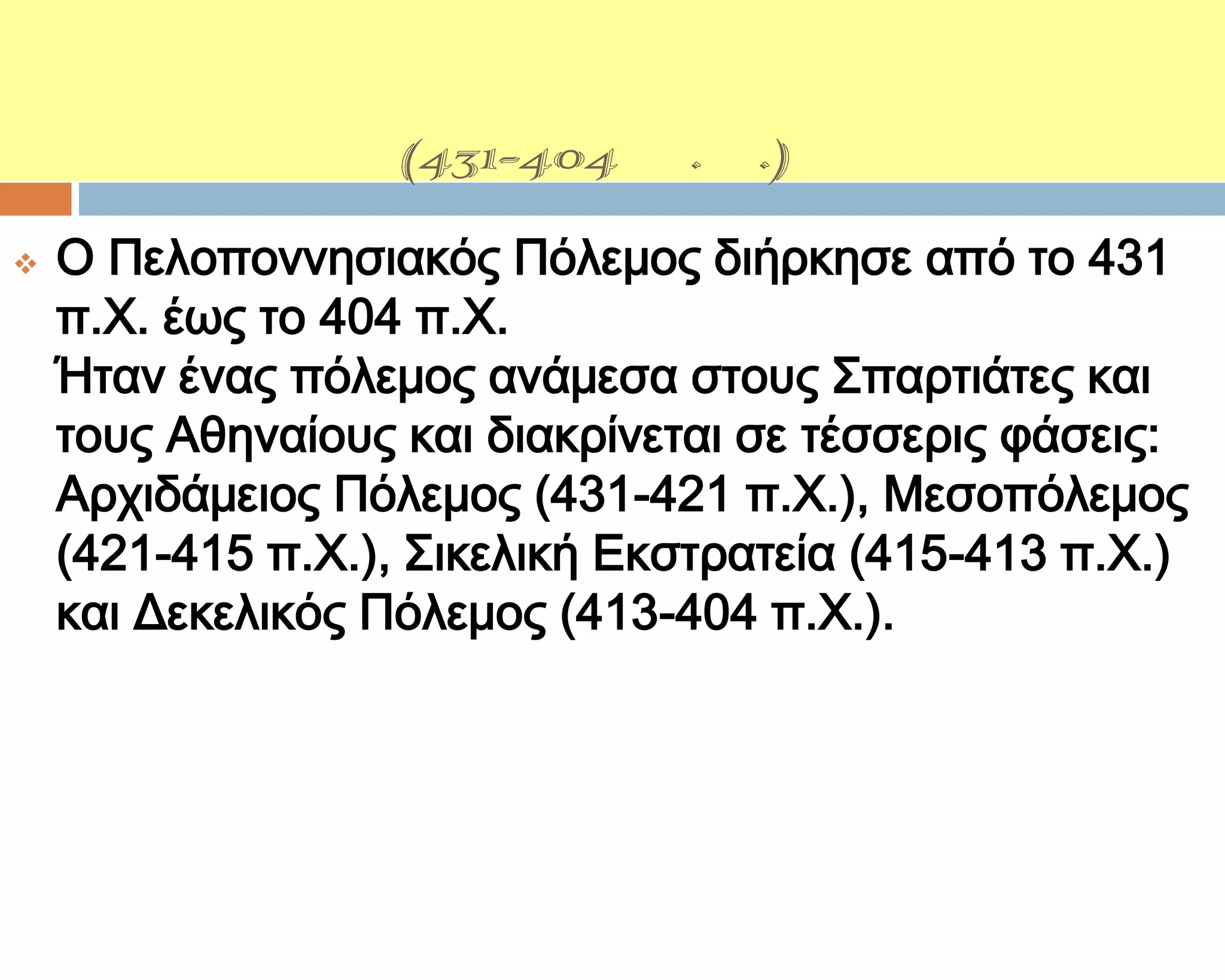 ΓΕΓΟΝΟΣΑ
ΠΕΛΟΠΟΝΝΗ΢ΙΑΚΟΤ
ΠΟΛΕΜΟΤ(431-404 π.Χ.)
   Ο Πελοποννησιακός Πόλεμος διήρκησε από το 431
    π.Φ. έως το 404 π.Φ.
    Ήταν ένας πόλεμος ανάμεσα στους ΢παρτιάτες και
    τους Αθηναίους και διακρίνεται σε τέσσερις φάσεις:
    Αρχιδάμειος Πόλεμος (431-421 π.Φ.), Μεσοπόλεμος
    (421-415 π.Φ.), ΢ικελική Εκστρατεία (415-413 π.Φ.)
    και Δεκελικός Πόλεμος (413-404 π.Φ.).
 