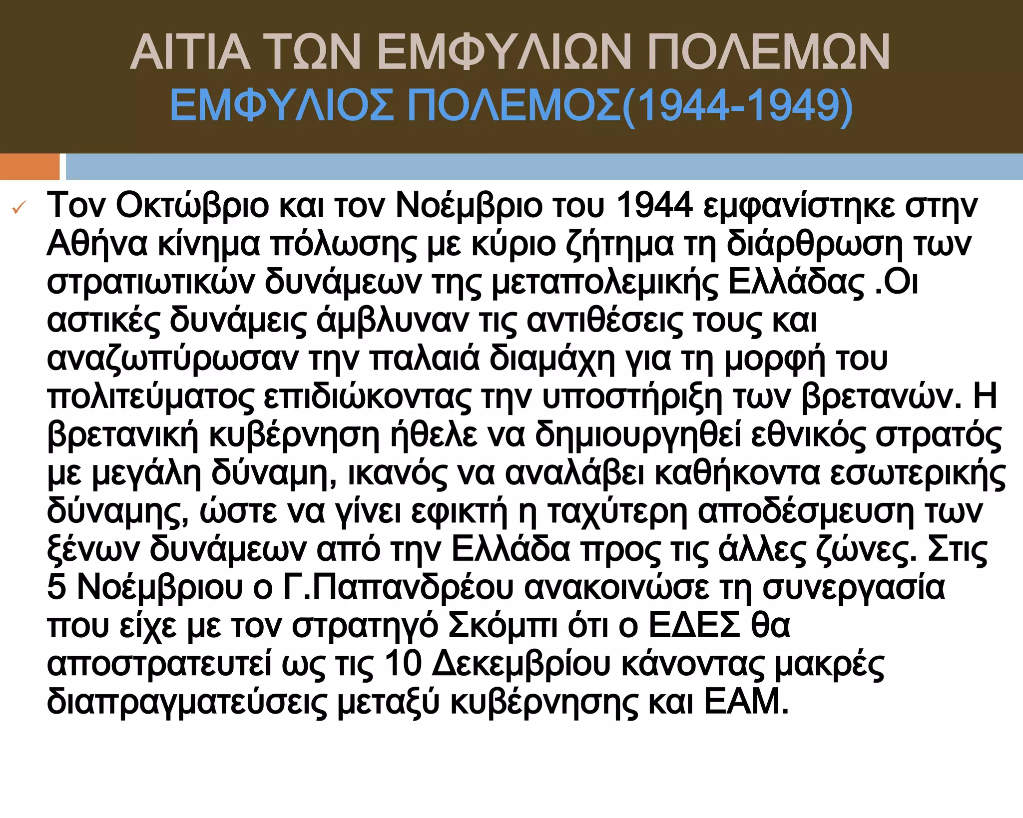 ΑΙΣΙΑ ΣΨΝ ΕΜΥΤΛΙΨΝ ΠΟΛΕΜΨΝ
           ΕΜΥΤΛΙΟ΢ ΠΟΛΕΜΟ΢(1944-1949)

   Σον Οκτώβριο και τον Νοέμβριο του 1944 εμφανίστηκε στην
    Αθήνα κίνημα πόλωσης με κύριο ζήτημα τη διάρθρωση των
    στρατιωτικών δυνάμεων της μεταπολεμικής Ελλάδας .Οι
    αστικές δυνάμεις άμβλυναν τις αντιθέσεις τους και
    αναζωπύρωσαν την παλαιά διαμάχη για τη μορφή του
    πολιτεύματος επιδιώκοντας την υποστήριξη των βρετανών. Η
    βρετανική κυβέρνηση ήθελε να δημιουργηθεί εθνικός στρατός
    με μεγάλη δύναμη, ικανός να αναλάβει καθήκοντα εσωτερικής
    δύναμης, ώστε να γίνει εφικτή η ταχύτερη αποδέσμευση των
    ξένων δυνάμεων από την Ελλάδα προς τις άλλες ζώνες. ΢τις
    5 Νοέμβριου ο Γ.Παπανδρέου ανακοινώσε τη συνεργασία
    που είχε με τον στρατηγό ΢κόμπι ότι ο ΕΔΕ΢ θα
    αποστρατευτεί ως τις 10 Δεκεμβρίου κάνοντας μακρές
    διαπραγματεύσεις μεταξύ κυβέρνησης και ΕΑΜ.
 