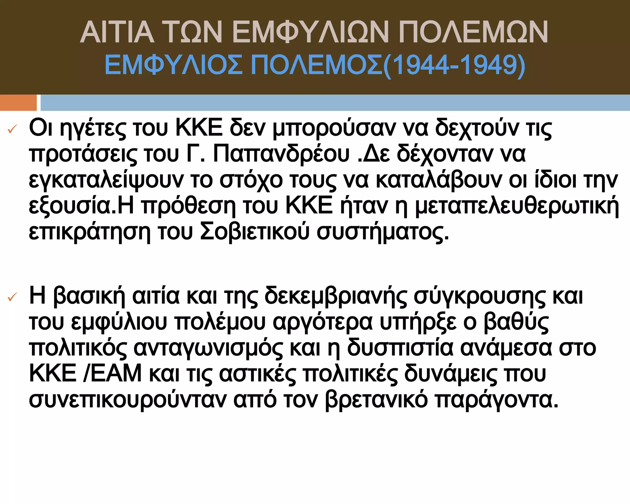 ΑΙΣΙΑ ΣΨΝ ΕΜΥΤΛΙΨΝ ΠΟΛΕΜΨΝ
          ΕΜΥΤΛΙΟ΢ ΠΟΛΕΜΟ΢(1944-1949)

   Οι ηγέτες του ΚΚΕ δεν μπορούσαν να δεχτούν τις
    προτάσεις του Γ. Παπανδρέου .Δε δέχονταν να
    εγκαταλείψουν το στόχο τους να καταλάβουν οι ίδιοι την
    εξουσία.Η πρόθεση του ΚΚΕ ήταν η μεταπελευθερωτική
    επικράτηση του ΢οβιετικού συστήματος.

   Η βασική αιτία και της δεκεμβριανής σύγκρουσης και
    του εμφύλιου πολέμου αργότερα υπήρξε ο βαθύς
    πολιτικός ανταγωνισμός και η δυσπιστία ανάμεσα στο
    ΚΚΕ /ΕΑΜ και τις αστικές πολιτικές δυνάμεις που
    συνεπικουρούνταν από τον βρετανικό παράγοντα.
 