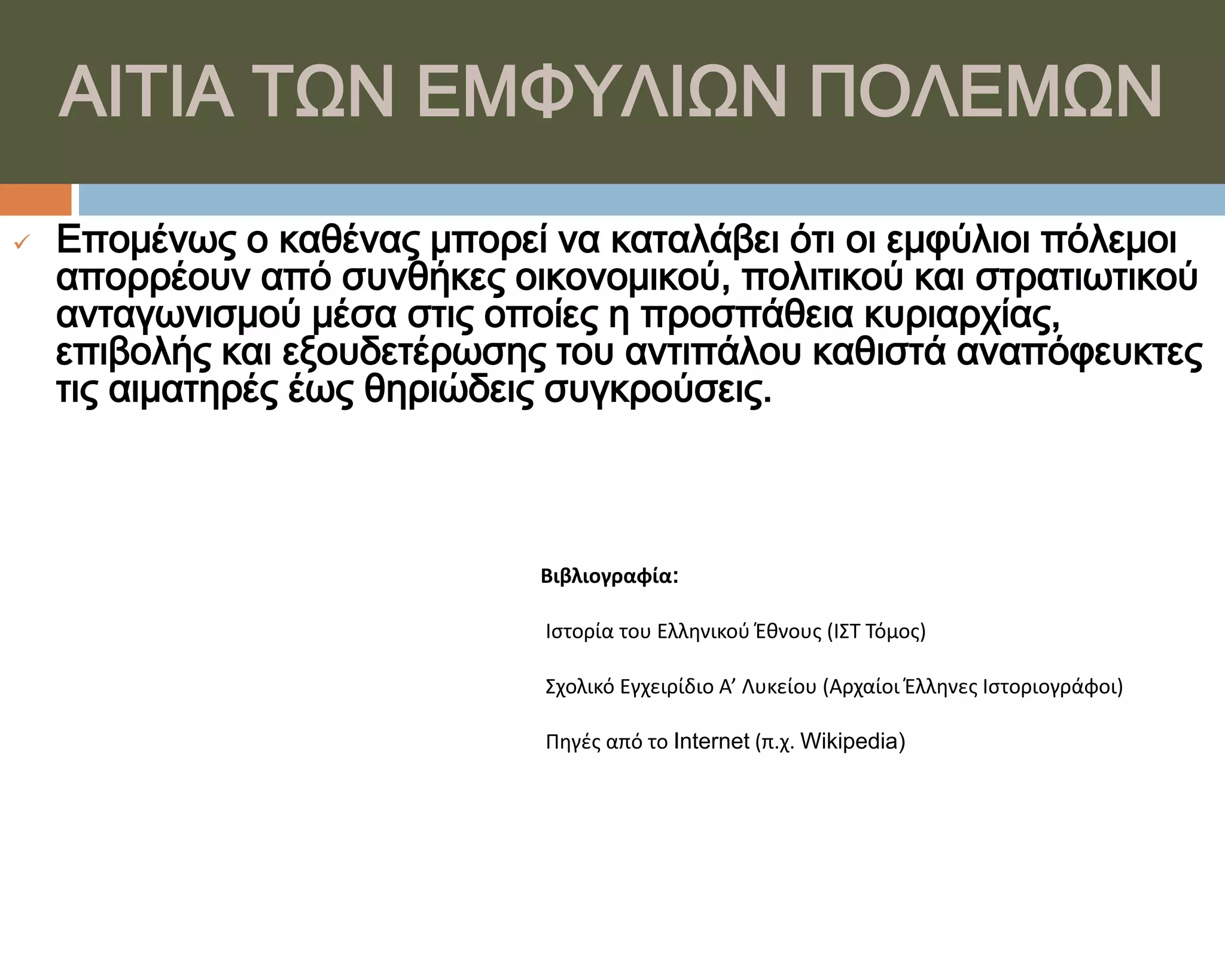 ΑΙΣΙΑ ΣΨΝ ΕΜΥΤΛΙΨΝ ΠΟΛΕΜΨΝ
   Επομένως ο καθένας μπορεί να καταλάβει ότι οι εμφύλιοι πόλεμοι
    απορρέουν από συνθήκες οικονομικού, πολιτικού και στρατιωτικού
    ανταγωνισμού μέσα στις οποίες η προσπάθεια κυριαρχίας,
    επιβολής και εξουδετέρωσης του αντιπάλου καθιστά αναπόφευκτες
    τις αιματηρές έως θηριώδεις συγκρούσεις.



                              Βιβλιογραφία:

                              Ιςτορία του Ελληνικοφ Έθνουσ (ΙΣΤ Τόμοσ)

                              Σχολικό Εγχειρίδιο Α’ Λυκείου (Αρχαίοι Έλληνεσ Ιςτοριογράφοι)

                              Πηγζσ από το Internet (π.χ. Wikipedia)
 