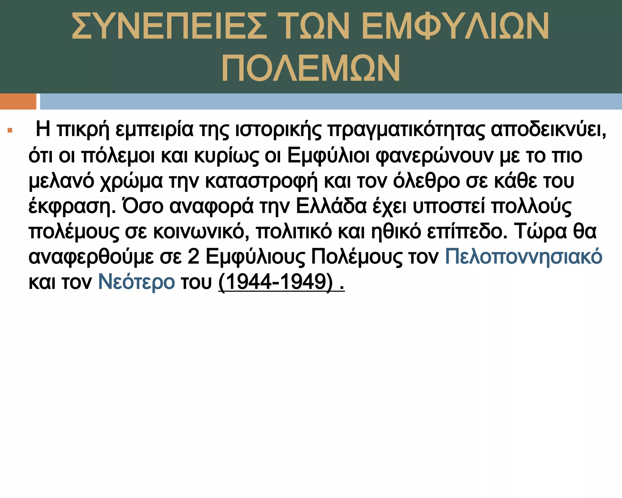 ΢ΤΝΕΠΕΙΕ΢ ΣΨΝ ΕΜΥΤΛΙΨΝ
               ΠΟΛΕΜΨΝ
    Η πικρή εμπειρία της ιστορικής πραγματικότητας αποδεικνύει,
    ότι οι πόλεμοι και κυρίως οι Εμφύλιοι φανερώνουν με το πιο
    μελανό χρώμα την καταστροφή και τον όλεθρο σε κάθε του
    έκφραση. Όσο αναφορά την Ελλάδα έχει υποστεί πολλούς
    πολέμους σε κοινωνικό, πολιτικό και ηθικό επίπεδο. Σώρα θα
    αναφερθούμε σε 2 Εμφύλιους Πολέμους τον Πελοποννησιακό
    και τον Νεότερο του (1944-1949) .
 