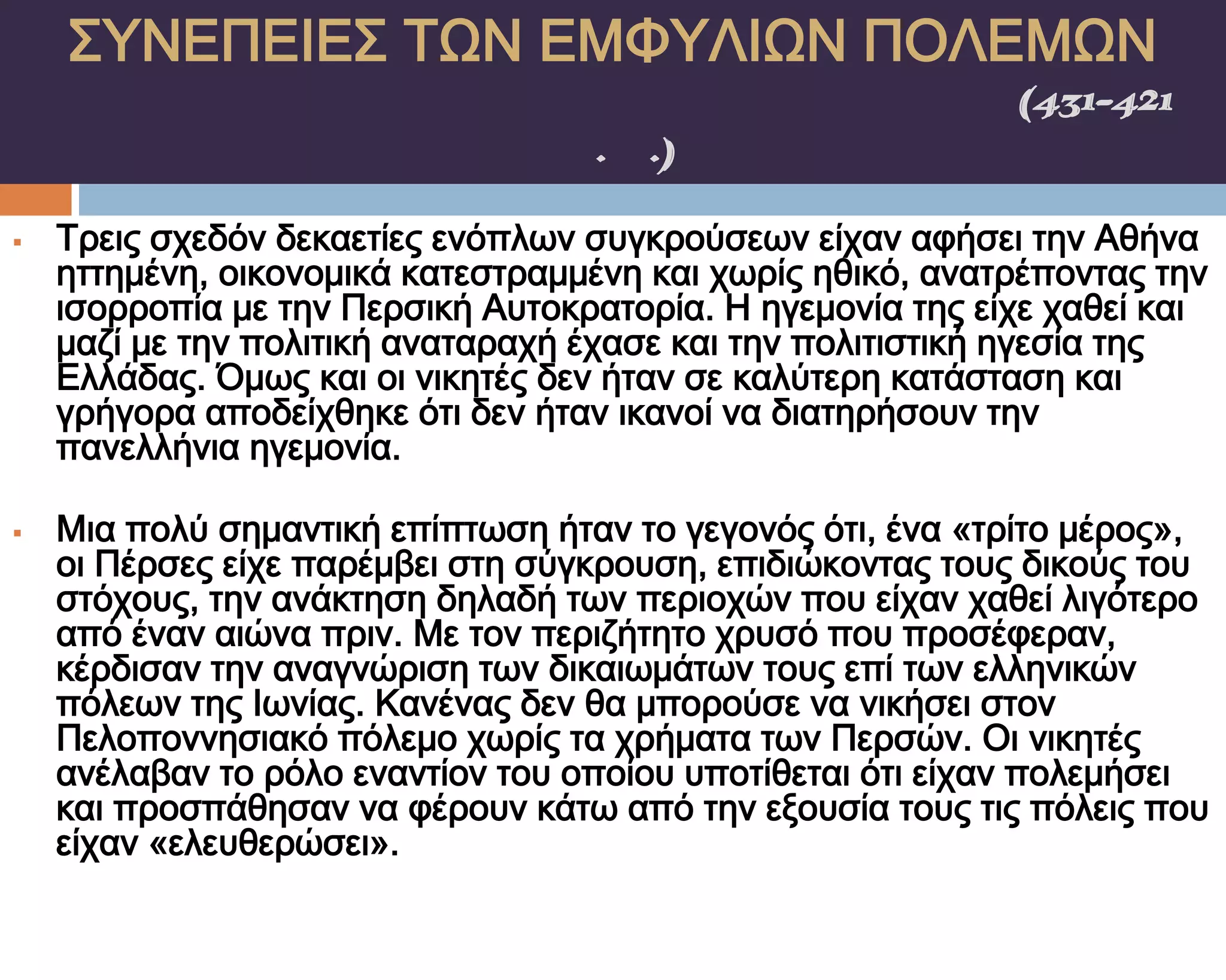 ΢ΤΝΕΠΕΙΕ΢ ΣΨΝ ΕΜΥΤΛΙΨΝ ΠΟΛΕΜΨΝ
    ΠΕΛΟΠΟΝΝΗ΢ΙΑΚΟ΢ ΠΟΛΕΜΟ΢(431-421
                π.Χ.)

   Σρεις σχεδόν δεκαετίες ενόπλων συγκρούσεων είχαν αφήσει την Αθήνα
    ηττημένη, οικονομικά κατεστραμμένη και χωρίς ηθικό, ανατρέποντας την
    ισορροπία με την Περσική Αυτοκρατορία. Η ηγεμονία της είχε χαθεί και
    μαζί με την πολιτική αναταραχή έχασε και την πολιτιστική ηγεσία της
    Ελλάδας. Όμως και οι νικητές δεν ήταν σε καλύτερη κατάσταση και
    γρήγορα αποδείχθηκε ότι δεν ήταν ικανοί να διατηρήσουν την
    πανελλήνια ηγεμονία.

   Μια πολύ σημαντική επίπτωση ήταν το γεγονός ότι, ένα «τρίτο μέρος»,
    οι Πέρσες είχε παρέμβει στη σύγκρουση, επιδιώκοντας τους δικούς του
    στόχους, την ανάκτηση δηλαδή των περιοχών που είχαν χαθεί λιγότερο
    από έναν αιώνα πριν. Με τον περιζήτητο χρυσό που προσέφεραν,
    κέρδισαν την αναγνώριση των δικαιωμάτων τους επί των ελληνικών
    πόλεων της Ιωνίας. Κανένας δεν θα μπορούσε να νικήσει στον
    Πελοποννησιακό πόλεμο χωρίς τα χρήματα των Περσών. Οι νικητές
    ανέλαβαν το ρόλο εναντίον του οποίου υποτίθεται ότι είχαν πολεμήσει
    και προσπάθησαν να φέρουν κάτω από την εξουσία τους τις πόλεις που
    είχαν «ελευθερώσει».
 